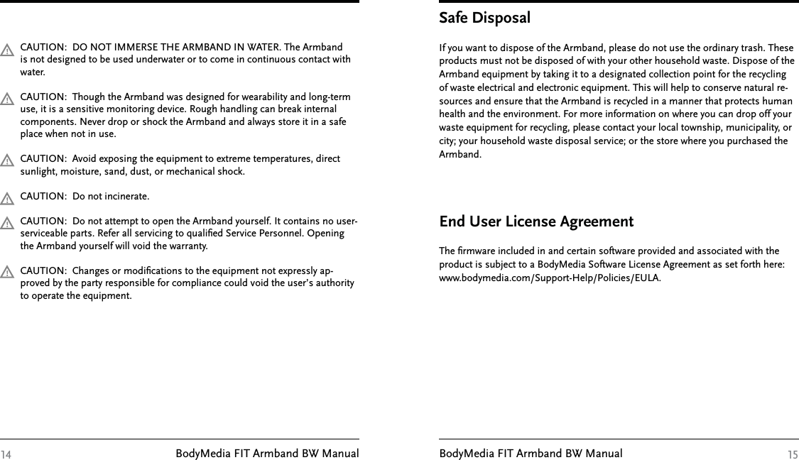 BodyMedia FIT Armband BW Manual BodyMedia FIT Armband BW ManualCAUTION:  DO NOT IMMERSE THE ARMBAND IN WATER. The Armband is not designed to be used underwater or to come in continuous contact with water.CAUTION:  Though the Armband was designed for wearability and long-term use, it is a sensitive monitoring device. Rough handling can break internal components. Never drop or shock the Armband and always store it in a safe place when not in use.CAUTION:  Avoid exposing the equipment to extreme temperatures, direct sunlight, moisture, sand, dust, or mechanical shock.CAUTION:  Do not incinerate.CAUTION:  Do not attempt to open the Armband yourself. It contains no user-serviceable parts. Refer all servicing to qualiﬁed Service Personnel. Opening the Armband yourself will void the warranty.CAUTION:  Changes or modiﬁcations to the equipment not expressly ap-proved by the party responsible for compliance could void the user’s authority to operate the equipment.14The ﬁrmware included in and certain software provided and associated with the product is subject to a BodyMedia Software License Agreement as set forth here:  www.bodymedia.com/Support-Help/Policies/EULA.End User License Agreement15If you want to dispose of the Armband, please do not use the ordinary trash. These products must not be disposed of with your other household waste. Dispose of the Armband equipment by taking it to a designated collection point for the recycling of waste electrical and electronic equipment. This will help to conserve natural re-sources and ensure that the Armband is recycled in a manner that protects human health and the environment. For more information on where you can drop off your waste equipment for recycling, please contact your local township, municipality, or city; your household waste disposal service; or the store where you purchased the Armband.Safe Disposal