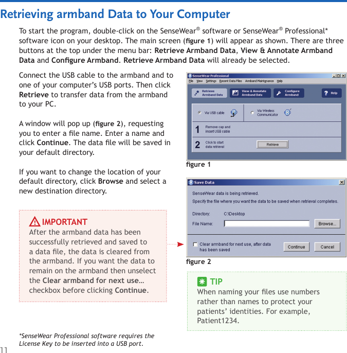 11Retrieving armband Data to Your ComputerTo start the program, double-click on the SenseWear® software or SenseWear® Professional* software icon on your desktop. The main screen (gure 1) will appear as shown. There are three buttons at the top under the menu bar: Retrieve Armband Data, View &amp; Annotate Armband Data and Congure Armband. Retrieve Armband Data will already be selected. gure 1Connect the USB cable to the armband and to one of your computer’s USB ports. Then click Retrieve to transfer data from the armband to your PC. A window will pop up (gure 2), requesting you to enter a le name. Enter a name and click Continue. The data le will be saved in your default directory.If you want to change the location of your default directory, click Browse and select a new destination directory. *SenseWear Professional software requires the License Key to be inserted into a USB port.gure 2     TIPWhen naming your les use numbers rather than names to protect your patients’ identities. For example, Patient1234.     IMPORTANTAfter the armband data has been successfully retrieved and saved to a data le, the data is cleared from the armband. If you want the data to remain on the armband then unselect the Clear armband for next use… checkbox before clicking Continue. 