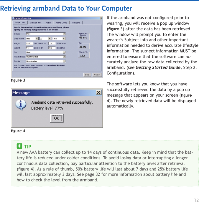 12Retrieving armband Data to Your ComputerIf the armband was not congured prior to wearing, you will receive a pop up window (gure 3) after the data has been retrieved. The window will prompt you to enter the wearer’s Subject Info and other important information needed to derive accurate lifestyle information. The subject information MUST be entered to ensure that the software can ac-curately analyze the raw data collected by the armband. (see Getting Started Guide, Step 2, Conguration).The software lets you know that you have successfully retrieved the data by a pop up message that appears on your screen (gure 4). The newly retrieved data will be displayed automatically.gure 3     TIPA new AAA battery can collect up to 14 days of continuous data. Keep in mind that the bat-tery life is reduced under colder conditions. To avoid losing data or interrupting a longer continuous data collection, pay particular attention to the battery level after retrieval (gure 4). As a rule of thumb, 50% battery life will last about 7 days and 25% battery life will last approximately 3 days. See page 32 for more information about battery life and how to check the level from the armband.gure 4