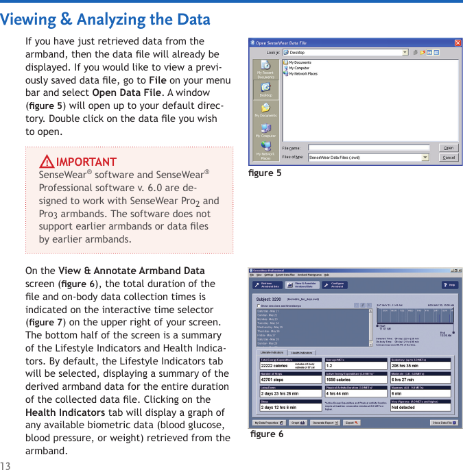 13Viewing &amp; Analyzing the DataIf you have just retrieved data from the armband, then the data le will already be displayed. If you would like to view a previ-ously saved data le, go to File on your menu bar and select Open Data File. A window (gure 5) will open up to your default direc-tory. Double click on the data le you wish to open.gure 5On the View &amp; Annotate Armband Data screen (gure 6), the total duration of the le and on-body data collection times is indicated on the interactive time selector (gure 7) on the upper right of your screen. The bottom half of the screen is a summary of the Lifestyle Indicators and Health Indica-tors. By default, the Lifestyle Indicators tab will be selected, displaying a summary of the derived armband data for the entire duration of the collected data le. Clicking on the Health Indicators tab will display a graph of any available biometric data (blood glucose, blood pressure, or weight) retrieved from the armband.     IMPORTANTSenseWear® software and SenseWear®  Professional software v. 6.0 are de-signed to work with SenseWear Pro2 and Pro3 armbands. The software does not support earlier armbands or data les by earlier armbands. gure 6