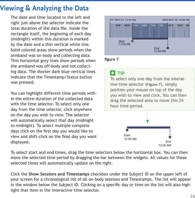 14Viewing &amp; Analyzing the DataThe date and time located to the left and right just above the selector indicate the total duration of the data le. Inside the rectangle itself, the beginning of each day (midnight) within this duration is marked by the date and a thin vertical white line. Solid-colored areas show periods when the armband was on-body and collecting data. Thin horizontal grey lines show periods when the armband was off-body and not collect-ing data. The shorter dark blue vertical lines indicate that the Timestamp/Status button was pressed. You can highlight different time periods with-in the entire duration of the collected data with the time selector. To select only one day from the time selector, click anywhere on the day you wish to view. The selector will automatically select that day (midnight to midnight). To select multiple complete days click on the rst day you would like to view and shift-click on the nal day you want displayed. gure 7Start12:00 AMEnd12:00 AM     TIPTo select only one day from the interac-tive time selector (Figure 7), simply position your mouse on top of the day you wish to view and click. You can then drag the selected area to move this 24 hour time period. To select start and end times, drag the time selectors below the horizontal box. You can then move the selected time period by dragging the bar between the widgets. All values for these selected times will automatically update on the right.Click the Show Sessions and Timestamps checkbox under the Subject ID on the upper left of your screen for a chronological list of all on-body sessions and Timestamps. The list will appear in the window below the Subject ID. Clicking on a specic day or time on the list will also high-light that item in the interactive time selector. 