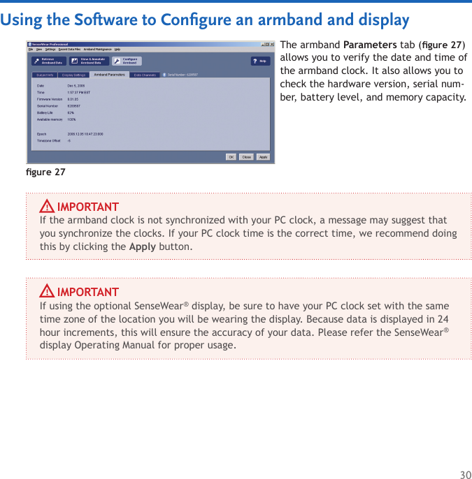 30The armband Parameters tab (gure 27) allows you to verify the date and time of the armband clock. It also allows you to check the hardware version, serial num-ber, battery level, and memory capacity.Using the Software to Conﬁgure an armband and displaygure 27     IMPORTANTIf the armband clock is not synchronized with your PC clock, a message may suggest that you synchronize the clocks. If your PC clock time is the correct time, we recommend doing this by clicking the Apply button.     IMPORTANTIf using the optional SenseWear® display, be sure to have your PC clock set with the same time zone of the location you will be wearing the display. Because data is displayed in 24 hour increments, this will ensure the accuracy of your data. Please refer the SenseWear® display Operating Manual for proper usage.