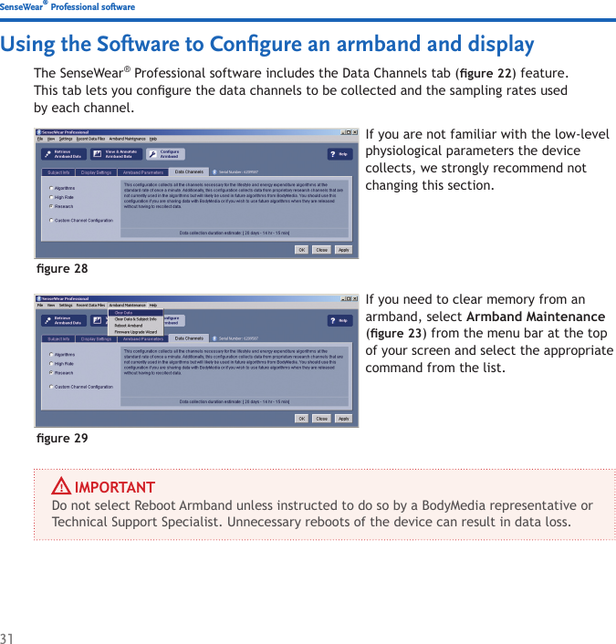 31The SenseWear® Professional software includes the Data Channels tab (gure 22) feature. This tab lets you congure the data channels to be collected and the sampling rates used by each channel.If you are not familiar with the low-level physiological parameters the device collects, we strongly recommend not changing this section.gure 28Using the Software to Conﬁgure an armband and displayIf you need to clear memory from an armband, select Armband Maintenance (gure 23) from the menu bar at the top of your screen and select the appropriate command from the list.gure 29     IMPORTANTDo not select Reboot Armband unless instructed to do so by a BodyMedia representative or Technical Support Specialist. Unnecessary reboots of the device can result in data loss.SenseWear® Professional software
