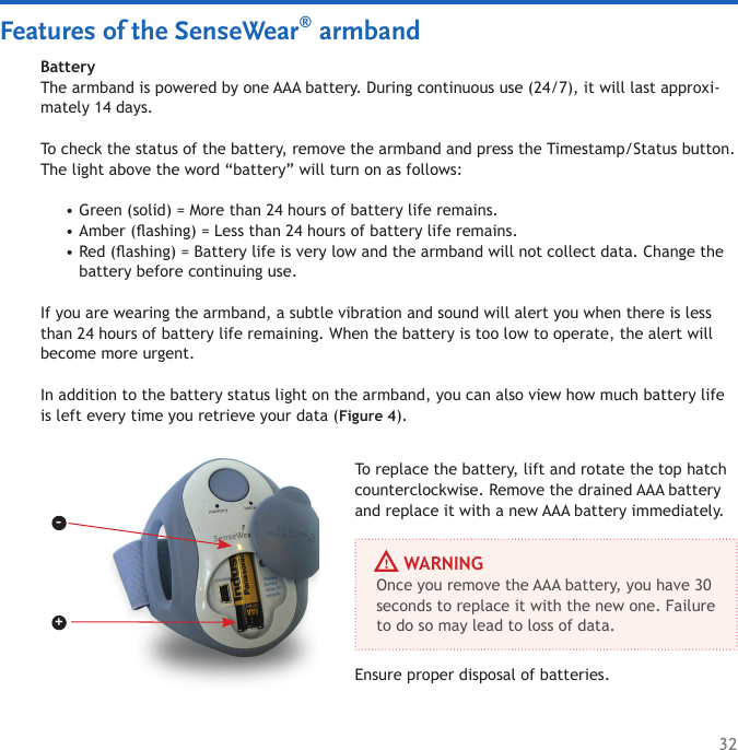 32BatteryThe armband is powered by one AAA battery. During continuous use (24/7), it will last approxi-mately 14 days. To check the status of the battery, remove the armband and press the Timestamp/Status button. The light above the word “battery” will turn on as follows: Green (solid) = More than 24 hours of battery life remains. Amber (ashing) = Less than 24 hours of battery life remains. Red (ashing) = Battery life is very low and the armband will not collect data. Change the battery before continuing use. If you are wearing the armband, a subtle vibration and sound will alert you when there is less than 24 hours of battery life remaining. When the battery is too low to operate, the alert will become more urgent. In addition to the battery status light on the armband, you can also view how much battery life is left every time you retrieve your data (Figure 4). •••To replace the battery, lift and rotate the top hatch counterclockwise. Remove the drained AAA battery and replace it with a new AAA battery immediately. Ensure proper disposal of batteries. Features of the SenseWear® armband+–     WARNINGOnce you remove the AAA battery, you have 30 seconds to replace it with the new one. Failure to do so may lead to loss of data. 