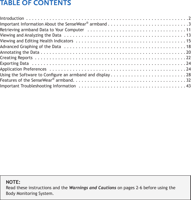 Introduction ........................................................2Important Information About the SenseWear® armband ............................3Retrieving armband Data to Your Computer   . . . . . . . . . . . . . . . . . . . . . . . . . . . . . . . . . . 11Viewing and Analyzing the Data ..........................................13Viewing and Editing Health Indicators  . . . . . . . . . . . . . . . . . . . . . . . . . . . . . . . . . . . . . . 15Advanced Graphing of the Data  ..........................................18Annotating the Data  ..................................................20Creating Reports  ....................................................22Exporting Data  .....................................................24Application Preferences  ...............................................24Using the Software to Congure an armband and display ..........................28Features of the SenseWear® armband .......................................32Important Troubleshooting Information  . . . . . . . . . . . . . . . . . . . . . . . . . . . . . . . . . . . . . 43NOTE:Read these instructions and the Warnings and Cautions on pages 2-6 before using the Body Monitoring System.TABLE OF CONTENTS