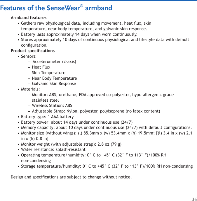 36Features of the SenseWear® armbandArmband featuresGathers raw physiological data, including movement, heat ux, skin  temperature, near body temperature, and galvanic skin response. Battery lasts approximately 14 days when worn continuously. Stores approximately 10 days of continuous physiological and lifestyle data with default conguration. Product specications Sensors:  Accelerometer (2-axis) Heat Flux Skin Temperature Near Body Temperature Galvanic Skin ResponseMaterials: Monitor: ABS, urethane, FDA approved co-polyester, hypo-allergenic grade  stainless steel Wireless Station: ABS Adjustable Strap: Nylon, polyester, polyisoprene (no latex content) Battery type: 1 AAA battery Battery power: about 14 days under continuous use (24/7) Memory capacity: about 10 days under continuous use (24/7) with default congurations. Monitor size (without wings): (l) 85.3mm x (w) 53.4mm x (h) 19.5mm; [(l) 3.4 in x (w) 2.1 in x (h) 0.8 in] Monitor weight (with adjustable strap): 2.8 oz (79 g) Water resistance: splash-resistant Operating temperature/humidity: 0° C to +45° C (32° F to 113° F)/100% RH  non-condensing Storage temperature/humidity: 0° C to +45° C (32° F to 113° F)/100% RH non-condensingDesign and specications are subject to change without notice. ••••–––––•–––••••••••