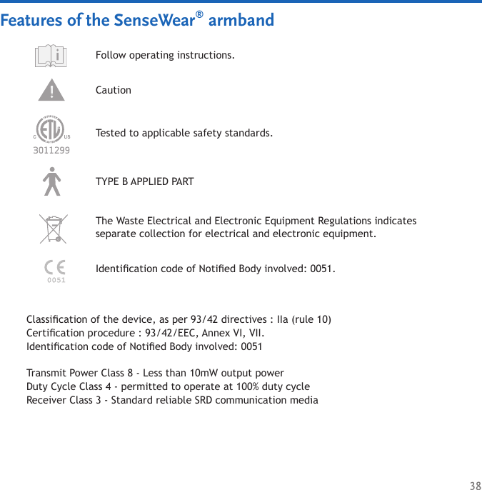 38Features of the SenseWear® armbandFollow operating instructions. Caution TYPE B APPLIED PARTThe Waste Electrical and Electronic Equipment Regulations indicates  separate collection for electrical and electronic equipment.Tested to applicable safety standards.Identication code of Notied Body involved: 0051.Classication of the device, as per 93/42 directives : IIa (rule 10)Certication procedure : 93/42/EEC, Annex VI, VII.Identication code of Notied Body involved: 0051Transmit Power Class 8 - Less than 10mW output powerDuty Cycle Class 4 - permitted to operate at 100% duty cycle Receiver Class 3 - Standard reliable SRD communication media