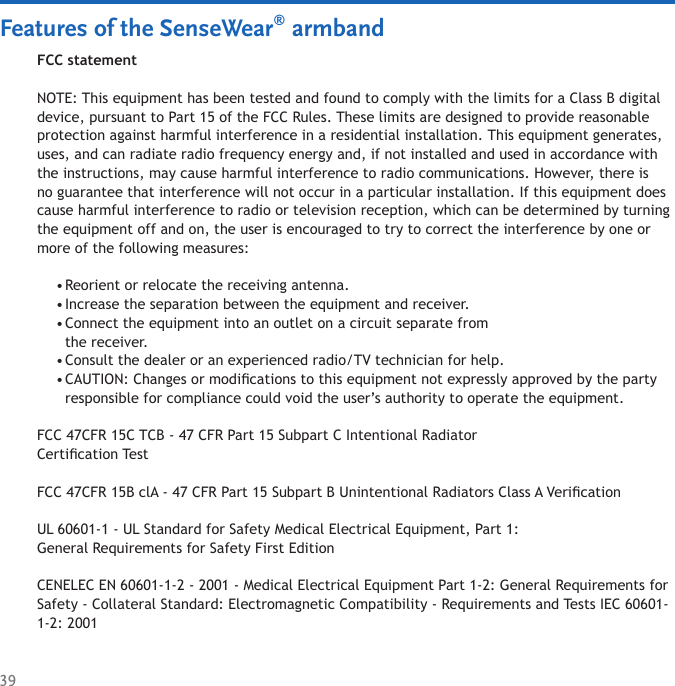 39Features of the SenseWear® armbandFCC statementNOTE: This equipment has been tested and found to comply with the limits for a Class B digital device, pursuant to Part 15 of the FCC Rules. These limits are designed to provide reasonable protection against harmful interference in a residential installation. This equipment generates, uses, and can radiate radio frequency energy and, if not installed and used in accordance with the instructions, may cause harmful interference to radio communications. However, there is no guarantee that interference will not occur in a particular installation. If this equipment does cause harmful interference to radio or television reception, which can be determined by turning the equipment off and on, the user is encouraged to try to correct the interference by one or more of the following measures:Reorient or relocate the receiving antenna. Increase the separation between the equipment and receiver. Connect the equipment into an outlet on a circuit separate from  the receiver. Consult the dealer or an experienced radio/TV technician for help. CAUTION: Changes or modications to this equipment not expressly approved by the party responsible for compliance could void the user’s authority to operate the equipment.FCC 47CFR 15C TCB - 47 CFR Part 15 Subpart C Intentional Radiator  Certication TestFCC 47CFR 15B clA - 47 CFR Part 15 Subpart B Unintentional Radiators Class A VericationUL 60601-1 - UL Standard for Safety Medical Electrical Equipment, Part 1:  General Requirements for Safety First EditionCENELEC EN 60601-1-2 - 2001 - Medical Electrical Equipment Part 1-2: General Requirements for Safety - Collateral Standard: Electromagnetic Compatibility - Requirements and Tests IEC 60601-1-2: 2001•••••