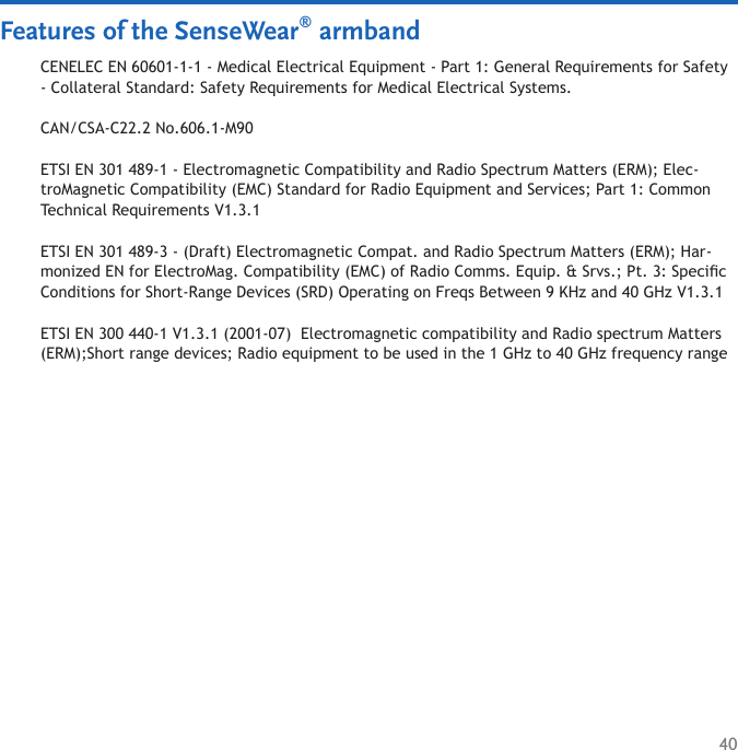 40Features of the SenseWear® armbandCENELEC EN 60601-1-1 - Medical Electrical Equipment - Part 1: General Requirements for Safety - Collateral Standard: Safety Requirements for Medical Electrical Systems.CAN/CSA-C22.2 No.606.1-M90ETSI EN 301 489-1 - Electromagnetic Compatibility and Radio Spectrum Matters (ERM); Elec-troMagnetic Compatibility (EMC) Standard for Radio Equipment and Services; Part 1: Common Technical Requirements V1.3.1 ETSI EN 301 489-3 - (Draft) Electromagnetic Compat. and Radio Spectrum Matters (ERM); Har-monized EN for ElectroMag. Compatibility (EMC) of Radio Comms. Equip. &amp; Srvs.; Pt. 3: Specic Conditions for Short-Range Devices (SRD) Operating on Freqs Between 9 KHz and 40 GHz V1.3.1ETSI EN 300 440-1 V1.3.1 (2001-07)  Electromagnetic compatibility and Radio spectrum Matters (ERM);Short range devices; Radio equipment to be used in the 1 GHz to 40 GHz frequency range