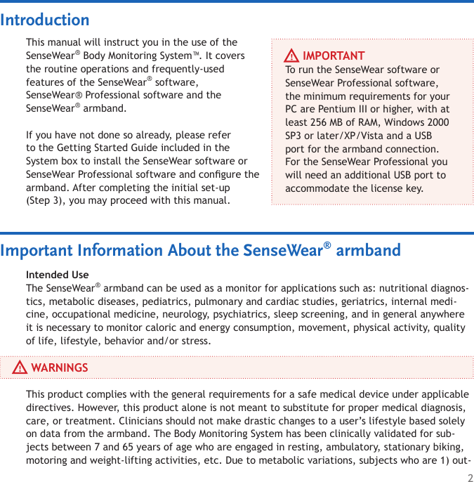 2This manual will instruct you in the use of the SenseWear® Body Monitoring System™. It covers the routine operations and frequently-used  features of the SenseWear® software, SenseWear® Professional software and the  SenseWear® armband.If you have not done so already, please refer to the Getting Started Guide included in the System box to install the SenseWear software or SenseWear Professional software and congure the armband. After completing the initial set-up  (Step 3), you may proceed with this manual.     IMPORTANTTo run the SenseWear software or SenseWear Professional software, the minimum requirements for your PC are Pentium III or higher, with at least 256 MB of RAM, Windows 2000 SP3 or later/XP/Vista and a USB port for the armband connection. For the SenseWear Professional you will need an additional USB port to accommodate the license key. Intended UseThe SenseWear® armband can be used as a monitor for applications such as: nutritional diagnos-tics, metabolic diseases, pediatrics, pulmonary and cardiac studies, geriatrics, internal medi-cine, occupational medicine, neurology, psychiatrics, sleep screening, and in general anywhere it is necessary to monitor caloric and energy consumption, movement, physical activity, quality of life, lifestyle, behavior and/or stress.Important Information About the SenseWear® armbandIntroduction     WARNINGSThis product complies with the general requirements for a safe medical device under applicable directives. However, this product alone is not meant to substitute for proper medical diagnosis, care, or treatment. Clinicians should not make drastic changes to a user’s lifestyle based solely on data from the armband. The Body Monitoring System has been clinically validated for sub-jects between 7 and 65 years of age who are engaged in resting, ambulatory, stationary biking, motoring and weight-lifting activities, etc. Due to metabolic variations, subjects who are 1) out-