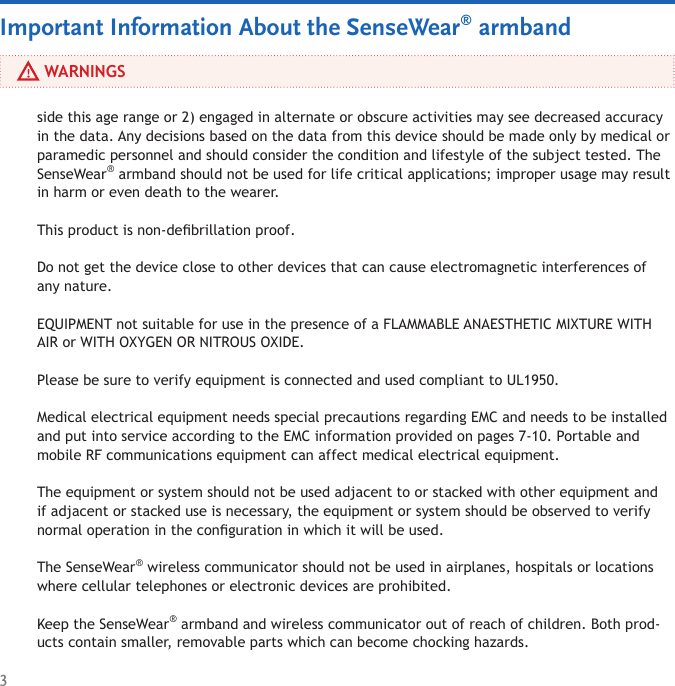 3     WARNINGSside this age range or 2) engaged in alternate or obscure activities may see decreased accuracy in the data. Any decisions based on the data from this device should be made only by medical or paramedic personnel and should consider the condition and lifestyle of the subject tested. The SenseWear® armband should not be used for life critical applications; improper usage may result in harm or even death to the wearer.This product is non-debrillation proof.Do not get the device close to other devices that can cause electromagnetic interferences of  any nature.EQUIPMENT not suitable for use in the presence of a FLAMMABLE ANAESTHETIC MIXTURE WITH AIR or WITH OXYGEN OR NITROUS OXIDE.Please be sure to verify equipment is connected and used compliant to UL1950.Medical electrical equipment needs special precautions regarding EMC and needs to be installed and put into service according to the EMC information provided on pages 7-10. Portable and mobile RF communications equipment can affect medical electrical equipment.The equipment or system should not be used adjacent to or stacked with other equipment and if adjacent or stacked use is necessary, the equipment or system should be observed to verify normal operation in the conguration in which it will be used.The SenseWear® wireless communicator should not be used in airplanes, hospitals or locations where cellular telephones or electronic devices are prohibited.Keep the SenseWear® armband and wireless communicator out of reach of children. Both prod-ucts contain smaller, removable parts which can become chocking hazards.Important Information About the SenseWear® armband