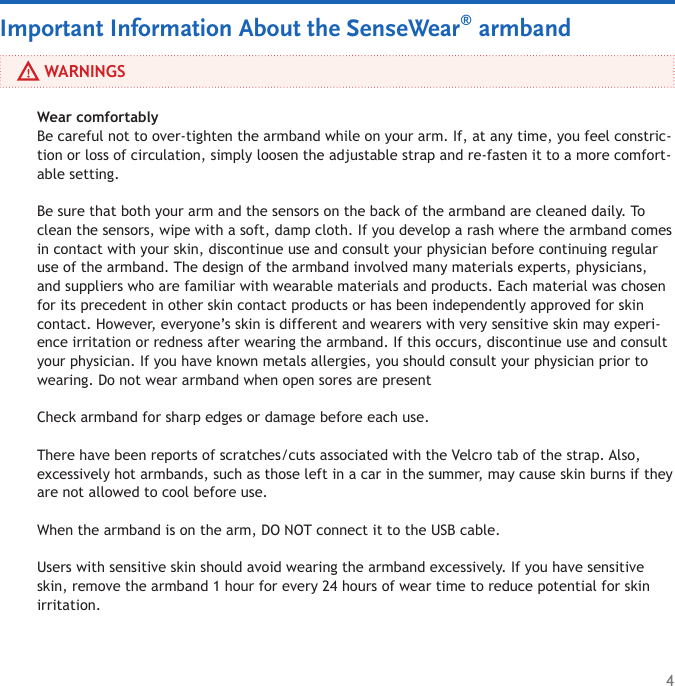 4     WARNINGSImportant Information About the SenseWear® armbandWear comfortably Be careful not to over-tighten the armband while on your arm. If, at any time, you feel constric-tion or loss of circulation, simply loosen the adjustable strap and re-fasten it to a more comfort-able setting. Be sure that both your arm and the sensors on the back of the armband are cleaned daily. To clean the sensors, wipe with a soft, damp cloth. If you develop a rash where the armband comes in contact with your skin, discontinue use and consult your physician before continuing regular use of the armband. The design of the armband involved many materials experts, physicians, and suppliers who are familiar with wearable materials and products. Each material was chosen for its precedent in other skin contact products or has been independently approved for skin contact. However, everyone’s skin is different and wearers with very sensitive skin may experi-ence irritation or redness after wearing the armband. If this occurs, discontinue use and consult your physician. If you have known metals allergies, you should consult your physician prior to wearing. Do not wear armband when open sores are present Check armband for sharp edges or damage before each use. There have been reports of scratches/cuts associated with the Velcro tab of the strap. Also, excessively hot armbands, such as those left in a car in the summer, may cause skin burns if they are not allowed to cool before use.When the armband is on the arm, DO NOT connect it to the USB cable.Users with sensitive skin should avoid wearing the armband excessively. If you have sensitive skin, remove the armband 1 hour for every 24 hours of wear time to reduce potential for skin irritation.  