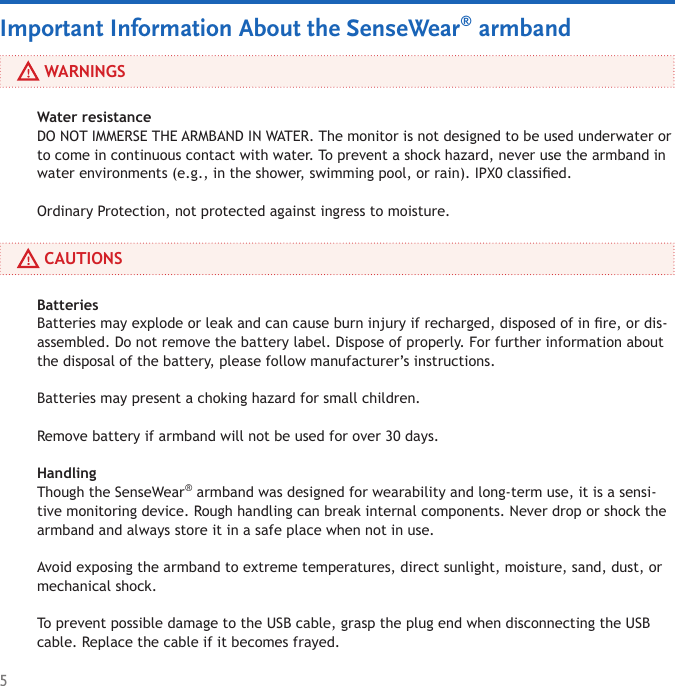 5Water resistance DO NOT IMMERSE THE ARMBAND IN WATER. The monitor is not designed to be used underwater or to come in continuous contact with water. To prevent a shock hazard, never use the armband in water environments (e.g., in the shower, swimming pool, or rain). IPX0 classied. Ordinary Protection, not protected against ingress to moisture.Batteries Batteries may explode or leak and can cause burn injury if recharged, disposed of in re, or dis-assembled. Do not remove the battery label. Dispose of properly. For further information about the disposal of the battery, please follow manufacturer’s instructions.  Batteries may present a choking hazard for small children.Remove battery if armband will not be used for over 30 days.Handling Though the SenseWear® armband was designed for wearability and long-term use, it is a sensi-tive monitoring device. Rough handling can break internal components. Never drop or shock the armband and always store it in a safe place when not in use. Avoid exposing the armband to extreme temperatures, direct sunlight, moisture, sand, dust, or mechanical shock. To prevent possible damage to the USB cable, grasp the plug end when disconnecting the USB cable. Replace the cable if it becomes frayed.      WARNINGSImportant Information About the SenseWear® armband     CAUTIONS