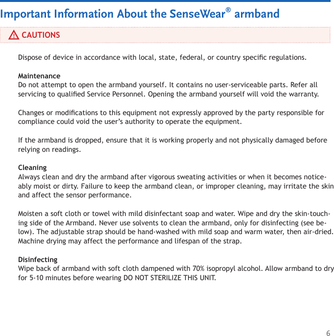 6     CAUTIONSImportant Information About the SenseWear® armbandDispose of device in accordance with local, state, federal, or country specic regulations.  Maintenance Do not attempt to open the armband yourself. It contains no user-serviceable parts. Refer all servicing to qualied Service Personnel. Opening the armband yourself will void the warranty. Changes or modications to this equipment not expressly approved by the party responsible for compliance could void the user’s authority to operate the equipment.If the armband is dropped, ensure that it is working properly and not physically damaged before relying on readings.Cleaning Always clean and dry the armband after vigorous sweating activities or when it becomes notice-ably moist or dirty. Failure to keep the armband clean, or improper cleaning, may irritate the skin and affect the sensor performance. Moisten a soft cloth or towel with mild disinfectant soap and water. Wipe and dry the skin-touch-ing side of the Armband. Never use solvents to clean the armband, only for disinfecting (see be-low). The adjustable strap should be hand-washed with mild soap and warm water, then air-dried. Machine drying may affect the performance and lifespan of the strap. Disinfecting Wipe back of armband with soft cloth dampened with 70% isopropyl alcohol. Allow armband to dry for 5-10 minutes before wearing DO NOT STERILIZE THIS UNIT. 