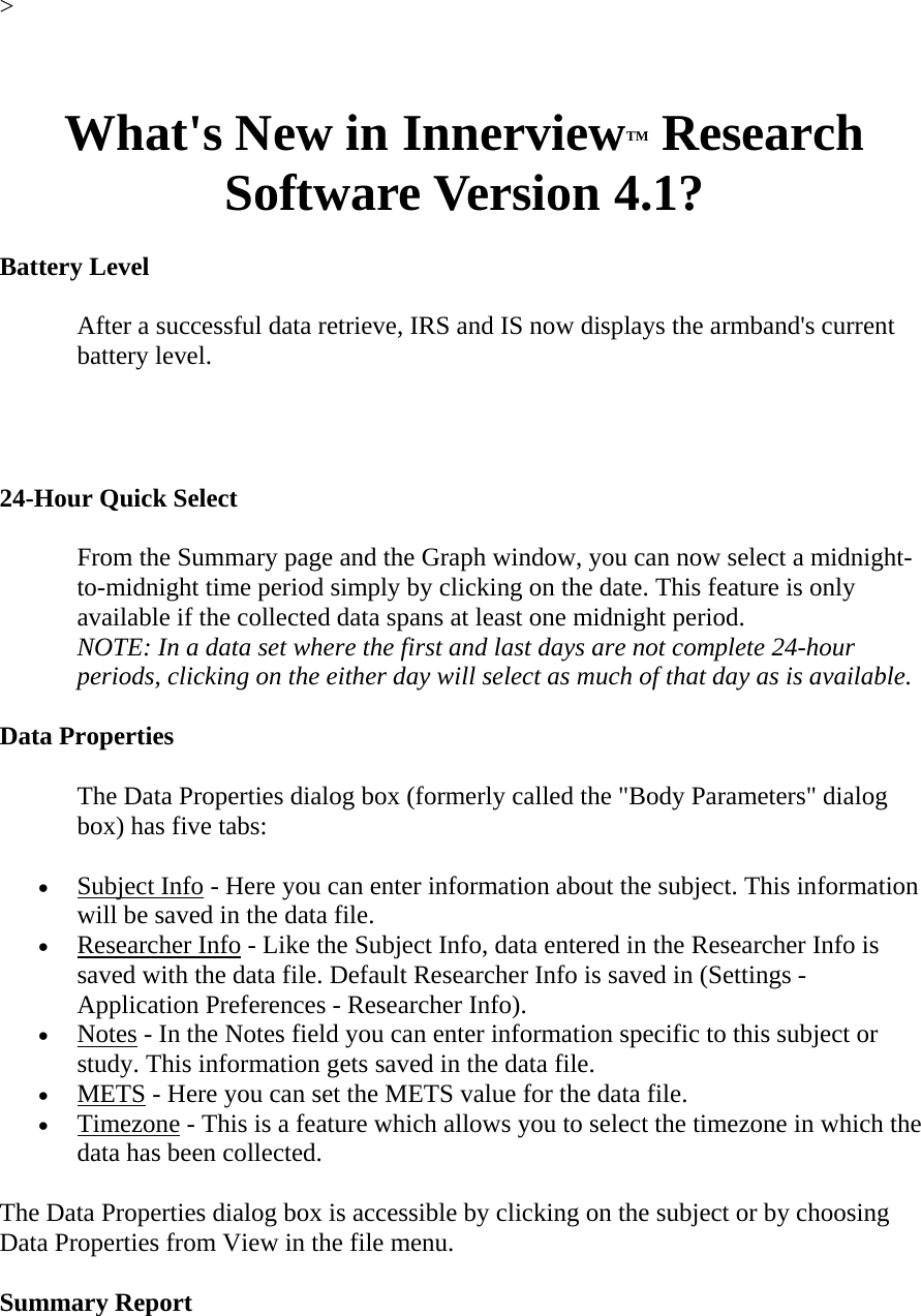 &gt;   What&apos;s New in InnerviewTM Research Software Version 4.1?  Battery Level  After a successful data retrieve, IRS and IS now displays the armband&apos;s current battery level.   24-Hour Quick Select  From the Summary page and the Graph window, you can now select a midnight-to-midnight time period simply by clicking on the date. This feature is only available if the collected data spans at least one midnight period.  NOTE: In a data set where the first and last days are not complete 24-hour periods, clicking on the either day will select as much of that day as is available.  Data Properties  The Data Properties dialog box (formerly called the &quot;Body Parameters&quot; dialog box) has five tabs:  • Subject Info - Here you can enter information about the subject. This information will be saved in the data file.  • Researcher Info - Like the Subject Info, data entered in the Researcher Info is saved with the data file. Default Researcher Info is saved in (Settings - Application Preferences - Researcher Info).  • Notes - In the Notes field you can enter information specific to this subject or study. This information gets saved in the data file.  • METS - Here you can set the METS value for the data file.  • Timezone - This is a feature which allows you to select the timezone in which the data has been collected.  The Data Properties dialog box is accessible by clicking on the subject or by choosing Data Properties from View in the file menu.  Summary Report  