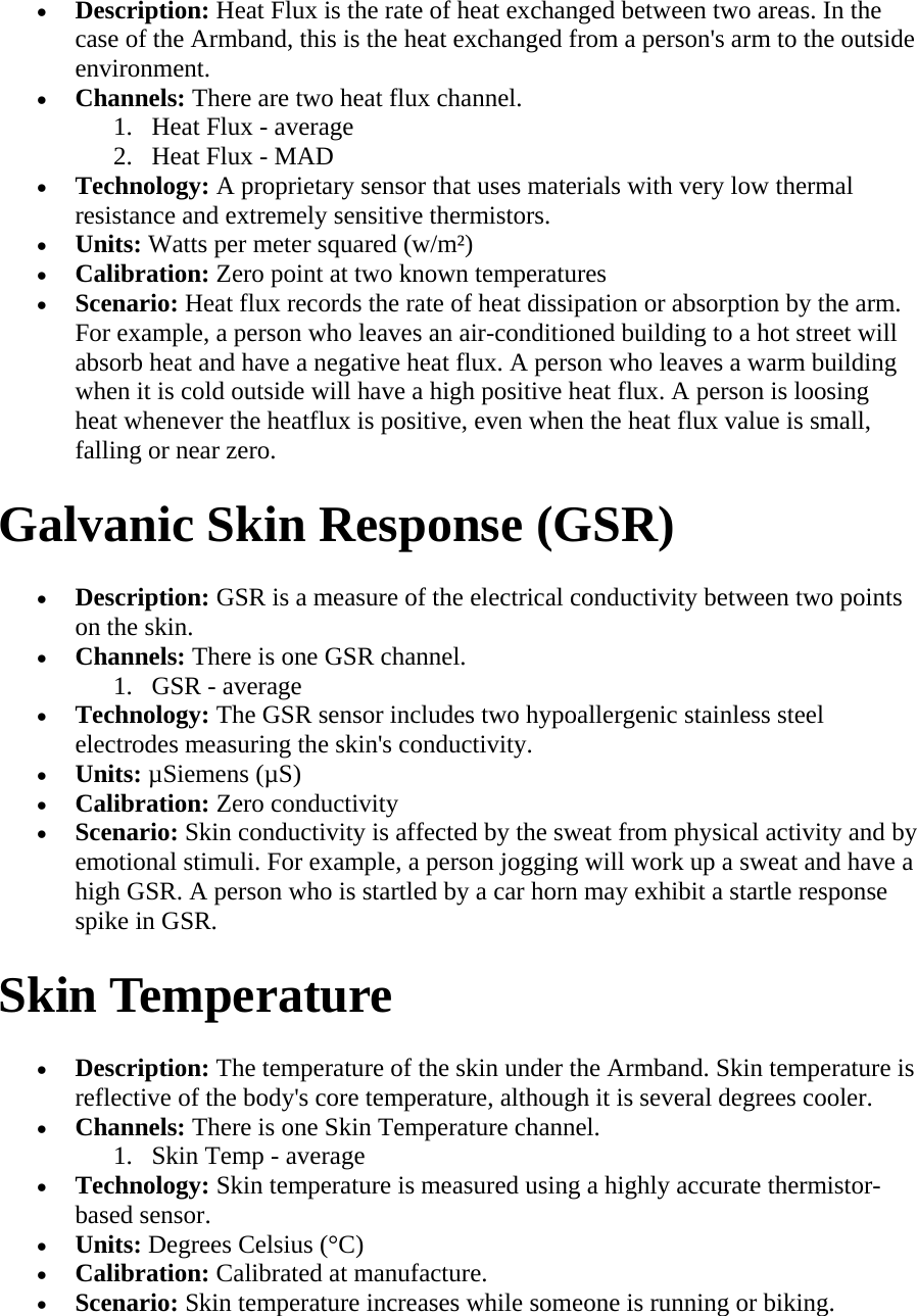 • Description: Heat Flux is the rate of heat exchanged between two areas. In the case of the Armband, this is the heat exchanged from a person&apos;s arm to the outside environment.  • Channels: There are two heat flux channel.  1. Heat Flux - average  2. Heat Flux - MAD  • Technology: A proprietary sensor that uses materials with very low thermal resistance and extremely sensitive thermistors.  • Units: Watts per meter squared (w/m²)  • Calibration: Zero point at two known temperatures  • Scenario: Heat flux records the rate of heat dissipation or absorption by the arm. For example, a person who leaves an air-conditioned building to a hot street will absorb heat and have a negative heat flux. A person who leaves a warm building when it is cold outside will have a high positive heat flux. A person is loosing heat whenever the heatflux is positive, even when the heat flux value is small, falling or near zero.  Galvanic Skin Response (GSR)  • Description: GSR is a measure of the electrical conductivity between two points on the skin.  • Channels: There is one GSR channel.  1. GSR - average  • Technology: The GSR sensor includes two hypoallergenic stainless steel electrodes measuring the skin&apos;s conductivity.  • Units: µSiemens (µS)  • Calibration: Zero conductivity  • Scenario: Skin conductivity is affected by the sweat from physical activity and by emotional stimuli. For example, a person jogging will work up a sweat and have a high GSR. A person who is startled by a car horn may exhibit a startle response spike in GSR.  Skin Temperature  • Description: The temperature of the skin under the Armband. Skin temperature is reflective of the body&apos;s core temperature, although it is several degrees cooler.  • Channels: There is one Skin Temperature channel.  1. Skin Temp - average  • Technology: Skin temperature is measured using a highly accurate thermistor-based sensor.  • Units: Degrees Celsius (°C)  • Calibration: Calibrated at manufacture.  • Scenario: Skin temperature increases while someone is running or biking.  