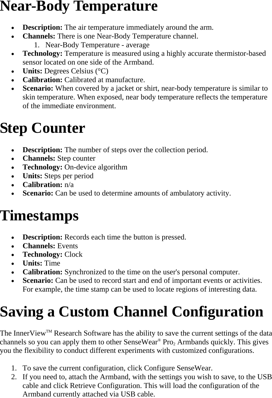 Near-Body Temperature  • Description: The air temperature immediately around the arm.  • Channels: There is one Near-Body Temperature channel.  1. Near-Body Temperature - average  • Technology: Temperature is measured using a highly accurate thermistor-based sensor located on one side of the Armband.  • Units: Degrees Celsius (°C)  • Calibration: Calibrated at manufacture.  • Scenario: When covered by a jacket or shirt, near-body temperature is similar to skin temperature. When exposed, near body temperature reflects the temperature of the immediate environment.  Step Counter  • Description: The number of steps over the collection period.  • Channels: Step counter  • Technology: On-device algorithm  • Units: Steps per period  • Calibration: n/a  • Scenario: Can be used to determine amounts of ambulatory activity.  Timestamps  • Description: Records each time the button is pressed.  • Channels: Events  • Technology: Clock  • Units: Time  • Calibration: Synchronized to the time on the user&apos;s personal computer.  • Scenario: Can be used to record start and end of important events or activities. For example, the time stamp can be used to locate regions of interesting data.  Saving a Custom Channel Configuration  The InnerViewTM Research Software has the ability to save the current settings of the data channels so you can apply them to other SenseWear® Pro2 Armbands quickly. This gives you the flexibility to conduct different experiments with customized configurations.  1. To save the current configuration, click Configure SenseWear.  2. If you need to, attach the Armband, with the settings you wish to save, to the USB cable and click Retrieve Configuration. This will load the configuration of the Armband currently attached via USB cable.  