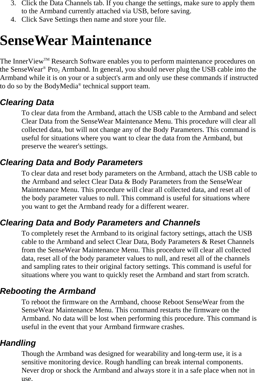 3. Click the Data Channels tab. If you change the settings, make sure to apply them to the Armband currently attached via USB, before saving.  4. Click Save Settings then name and store your file.  SenseWear Maintenance  The InnerViewTM Research Software enables you to perform maintenance procedures on the SenseWear® Pro2 Armband. In general, you should never plug the USB cable into the Armband while it is on your or a subject&apos;s arm and only use these commands if instructed to do so by the BodyMedia® technical support team.  Clearing Data  To clear data from the Armband, attach the USB cable to the Armband and select Clear Data from the SenseWear Maintenance Menu. This procedure will clear all collected data, but will not change any of the Body Parameters. This command is useful for situations where you want to clear the data from the Armband, but preserve the wearer&apos;s settings.  Clearing Data and Body Parameters  To clear data and reset body parameters on the Armband, attach the USB cable to the Armband and select Clear Data &amp; Body Parameters from the SenseWear Maintenance Menu. This procedure will clear all collected data, and reset all of the body parameter values to null. This command is useful for situations where you want to get the Armband ready for a different wearer.  Clearing Data and Body Parameters and Channels  To completely reset the Armband to its original factory settings, attach the USB cable to the Armband and select Clear Data, Body Parameters &amp; Reset Channels from the SenseWear Maintenance Menu. This procedure will clear all collected data, reset all of the body parameter values to null, and reset all of the channels and sampling rates to their original factory settings. This command is useful for situations where you want to quickly reset the Armband and start from scratch.  Rebooting the Armband  To reboot the firmware on the Armband, choose Reboot SenseWear from the SenseWear Maintenance Menu. This command restarts the firmware on the Armband. No data will be lost when performing this procedure. This command is useful in the event that your Armband firmware crashes.  Handling  Though the Armband was designed for wearability and long-term use, it is a sensitive monitoring device. Rough handling can break internal components. Never drop or shock the Armband and always store it in a safe place when not in use.  