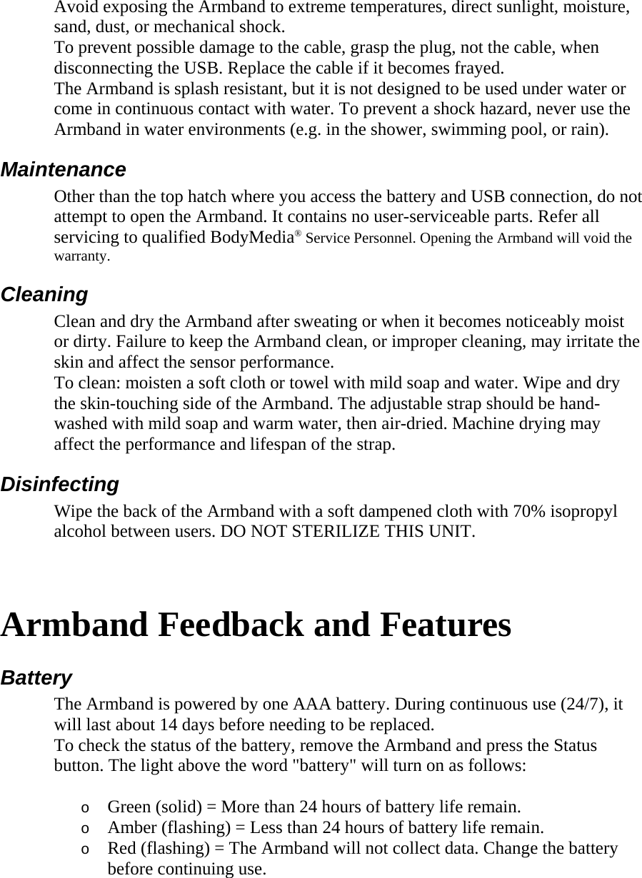 Avoid exposing the Armband to extreme temperatures, direct sunlight, moisture, sand, dust, or mechanical shock.  To prevent possible damage to the cable, grasp the plug, not the cable, when disconnecting the USB. Replace the cable if it becomes frayed.  The Armband is splash resistant, but it is not designed to be used under water or come in continuous contact with water. To prevent a shock hazard, never use the Armband in water environments (e.g. in the shower, swimming pool, or rain).  Maintenance  Other than the top hatch where you access the battery and USB connection, do not attempt to open the Armband. It contains no user-serviceable parts. Refer all servicing to qualified BodyMedia® Service Personnel. Opening the Armband will void the warranty.  Cleaning  Clean and dry the Armband after sweating or when it becomes noticeably moist or dirty. Failure to keep the Armband clean, or improper cleaning, may irritate the skin and affect the sensor performance.  To clean: moisten a soft cloth or towel with mild soap and water. Wipe and dry the skin-touching side of the Armband. The adjustable strap should be hand-washed with mild soap and warm water, then air-dried. Machine drying may affect the performance and lifespan of the strap.  Disinfecting  Wipe the back of the Armband with a soft dampened cloth with 70% isopropyl alcohol between users. DO NOT STERILIZE THIS UNIT.    Armband Feedback and Features  Battery  The Armband is powered by one AAA battery. During continuous use (24/7), it will last about 14 days before needing to be replaced.  To check the status of the battery, remove the Armband and press the Status button. The light above the word &quot;battery&quot; will turn on as follows:  o Green (solid) = More than 24 hours of battery life remain.  o Amber (flashing) = Less than 24 hours of battery life remain.  o Red (flashing) = The Armband will not collect data. Change the battery before continuing use.  