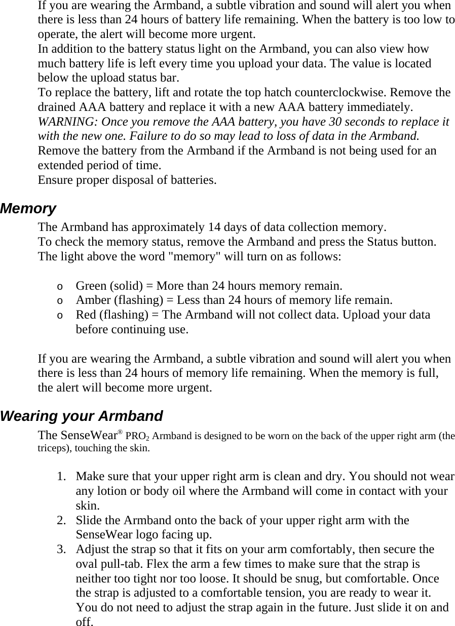 If you are wearing the Armband, a subtle vibration and sound will alert you when there is less than 24 hours of battery life remaining. When the battery is too low to operate, the alert will become more urgent.  In addition to the battery status light on the Armband, you can also view how much battery life is left every time you upload your data. The value is located below the upload status bar.  To replace the battery, lift and rotate the top hatch counterclockwise. Remove the drained AAA battery and replace it with a new AAA battery immediately. WARNING: Once you remove the AAA battery, you have 30 seconds to replace it with the new one. Failure to do so may lead to loss of data in the Armband.  Remove the battery from the Armband if the Armband is not being used for an extended period of time.  Ensure proper disposal of batteries.  Memory  The Armband has approximately 14 days of data collection memory.  To check the memory status, remove the Armband and press the Status button. The light above the word &quot;memory&quot; will turn on as follows:  o Green (solid) = More than 24 hours memory remain.  o Amber (flashing) = Less than 24 hours of memory life remain.  o Red (flashing) = The Armband will not collect data. Upload your data before continuing use.  If you are wearing the Armband, a subtle vibration and sound will alert you when there is less than 24 hours of memory life remaining. When the memory is full, the alert will become more urgent.  Wearing your Armband  The SenseWear® PRO2 Armband is designed to be worn on the back of the upper right arm (the triceps), touching the skin.  1. Make sure that your upper right arm is clean and dry. You should not wear any lotion or body oil where the Armband will come in contact with your skin.  2. Slide the Armband onto the back of your upper right arm with the SenseWear logo facing up.  3. Adjust the strap so that it fits on your arm comfortably, then secure the oval pull-tab. Flex the arm a few times to make sure that the strap is neither too tight nor too loose. It should be snug, but comfortable. Once the strap is adjusted to a comfortable tension, you are ready to wear it. You do not need to adjust the strap again in the future. Just slide it on and off.  