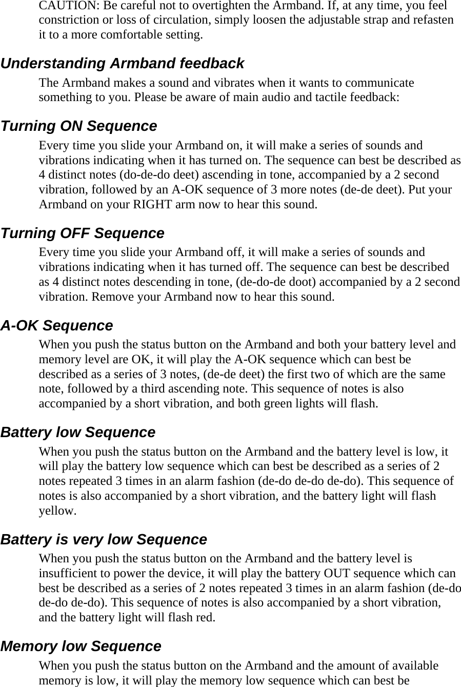 CAUTION: Be careful not to overtighten the Armband. If, at any time, you feel constriction or loss of circulation, simply loosen the adjustable strap and refasten it to a more comfortable setting.  Understanding Armband feedback  The Armband makes a sound and vibrates when it wants to communicate something to you. Please be aware of main audio and tactile feedback:  Turning ON Sequence  Every time you slide your Armband on, it will make a series of sounds and vibrations indicating when it has turned on. The sequence can best be described as 4 distinct notes (do-de-do deet) ascending in tone, accompanied by a 2 second vibration, followed by an A-OK sequence of 3 more notes (de-de deet). Put your Armband on your RIGHT arm now to hear this sound.  Turning OFF Sequence  Every time you slide your Armband off, it will make a series of sounds and vibrations indicating when it has turned off. The sequence can best be described as 4 distinct notes descending in tone, (de-do-de doot) accompanied by a 2 second vibration. Remove your Armband now to hear this sound.  A-OK Sequence  When you push the status button on the Armband and both your battery level and memory level are OK, it will play the A-OK sequence which can best be described as a series of 3 notes, (de-de deet) the first two of which are the same note, followed by a third ascending note. This sequence of notes is also accompanied by a short vibration, and both green lights will flash.  Battery low Sequence  When you push the status button on the Armband and the battery level is low, it will play the battery low sequence which can best be described as a series of 2 notes repeated 3 times in an alarm fashion (de-do de-do de-do). This sequence of notes is also accompanied by a short vibration, and the battery light will flash yellow.  Battery is very low Sequence  When you push the status button on the Armband and the battery level is insufficient to power the device, it will play the battery OUT sequence which can best be described as a series of 2 notes repeated 3 times in an alarm fashion (de-do de-do de-do). This sequence of notes is also accompanied by a short vibration, and the battery light will flash red.  Memory low Sequence  When you push the status button on the Armband and the amount of available memory is low, it will play the memory low sequence which can best be 
