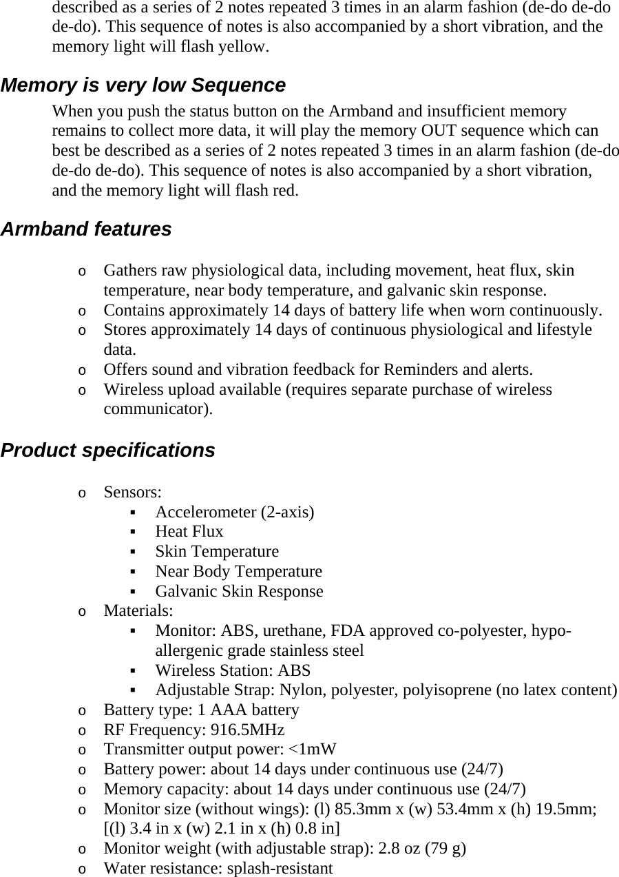 described as a series of 2 notes repeated 3 times in an alarm fashion (de-do de-do de-do). This sequence of notes is also accompanied by a short vibration, and the memory light will flash yellow.  Memory is very low Sequence  When you push the status button on the Armband and insufficient memory remains to collect more data, it will play the memory OUT sequence which can best be described as a series of 2 notes repeated 3 times in an alarm fashion (de-do de-do de-do). This sequence of notes is also accompanied by a short vibration, and the memory light will flash red.  Armband features  o Gathers raw physiological data, including movement, heat flux, skin temperature, near body temperature, and galvanic skin response.  o Contains approximately 14 days of battery life when worn continuously.  o Stores approximately 14 days of continuous physiological and lifestyle data.  o Offers sound and vibration feedback for Reminders and alerts.  o Wireless upload available (requires separate purchase of wireless communicator).  Product specifications  o Sensors:   Accelerometer (2-axis)   Heat Flux   Skin Temperature   Near Body Temperature   Galvanic Skin Response  o Materials:   Monitor: ABS, urethane, FDA approved co-polyester, hypo-allergenic grade stainless steel   Wireless Station: ABS   Adjustable Strap: Nylon, polyester, polyisoprene (no latex content)  o Battery type: 1 AAA battery  o RF Frequency: 916.5MHz  o Transmitter output power: &lt;1mW  o Battery power: about 14 days under continuous use (24/7)  o Memory capacity: about 14 days under continuous use (24/7)  o Monitor size (without wings): (l) 85.3mm x (w) 53.4mm x (h) 19.5mm; [(l) 3.4 in x (w) 2.1 in x (h) 0.8 in]  o Monitor weight (with adjustable strap): 2.8 oz (79 g)  o Water resistance: splash-resistant  