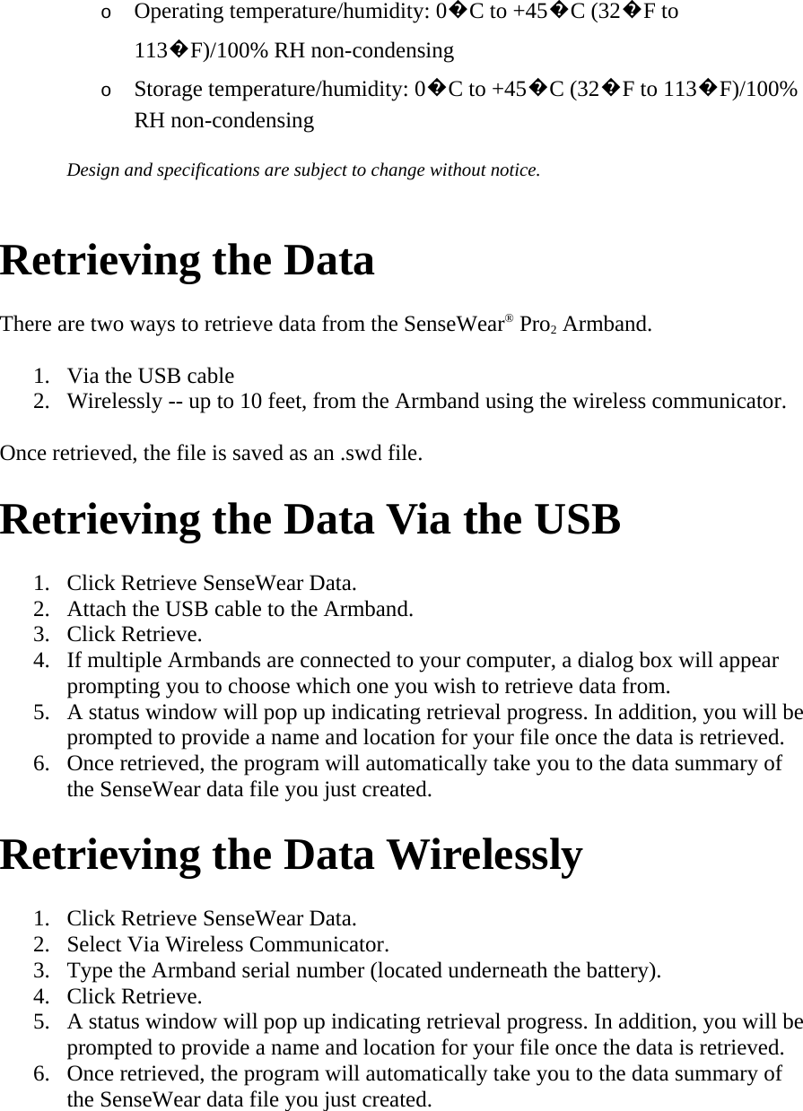 o Operating temperature/humidity: 0�C to +45�C (32�F to 113�F)/100% RH non-condensing  o Storage temperature/humidity: 0�C to +45�C (32�F to 113�F)/100% RH non-condensing  Design and specifications are subject to change without notice.   Retrieving the Data  There are two ways to retrieve data from the SenseWear® Pro2 Armband.  1. Via the USB cable  2. Wirelessly -- up to 10 feet, from the Armband using the wireless communicator.  Once retrieved, the file is saved as an .swd file.  Retrieving the Data Via the USB  1. Click Retrieve SenseWear Data.  2. Attach the USB cable to the Armband.  3. Click Retrieve.  4. If multiple Armbands are connected to your computer, a dialog box will appear prompting you to choose which one you wish to retrieve data from.  5. A status window will pop up indicating retrieval progress. In addition, you will be prompted to provide a name and location for your file once the data is retrieved.  6. Once retrieved, the program will automatically take you to the data summary of the SenseWear data file you just created.  Retrieving the Data Wirelessly  1. Click Retrieve SenseWear Data.  2. Select Via Wireless Communicator.  3. Type the Armband serial number (located underneath the battery).  4. Click Retrieve.  5. A status window will pop up indicating retrieval progress. In addition, you will be prompted to provide a name and location for your file once the data is retrieved.  6. Once retrieved, the program will automatically take you to the data summary of the SenseWear data file you just created.  