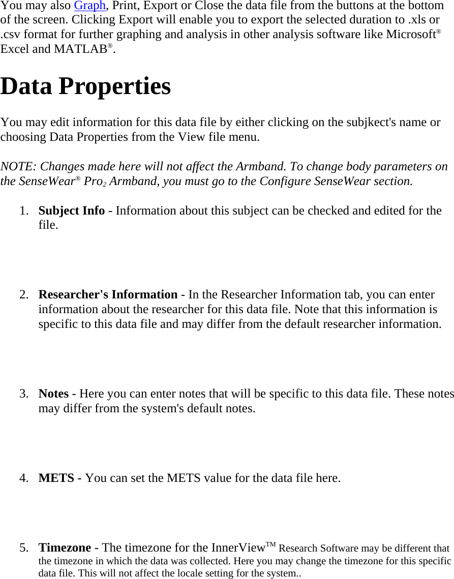 You may also Graph, Print, Export or Close the data file from the buttons at the bottom of the screen. Clicking Export will enable you to export the selected duration to .xls or .csv format for further graphing and analysis in other analysis software like Microsoft® Excel and MATLAB®.  Data Properties  You may edit information for this data file by either clicking on the subjkect&apos;s name or choosing Data Properties from the View file menu.  NOTE: Changes made here will not affect the Armband. To change body parameters on the SenseWear® Pro2 Armband, you must go to the Configure SenseWear section.  1. Subject Info - Information about this subject can be checked and edited for the file.   2. Researcher&apos;s Information - In the Researcher Information tab, you can enter information about the researcher for this data file. Note that this information is specific to this data file and may differ from the default researcher information.   3. Notes - Here you can enter notes that will be specific to this data file. These notes may differ from the system&apos;s default notes.   4. METS - You can set the METS value for the data file here.   5. Timezone - The timezone for the InnerViewTM Research Software may be different that the timezone in which the data was collected. Here you may change the timezone for this specific data file. This will not affect the locale setting for the system..   