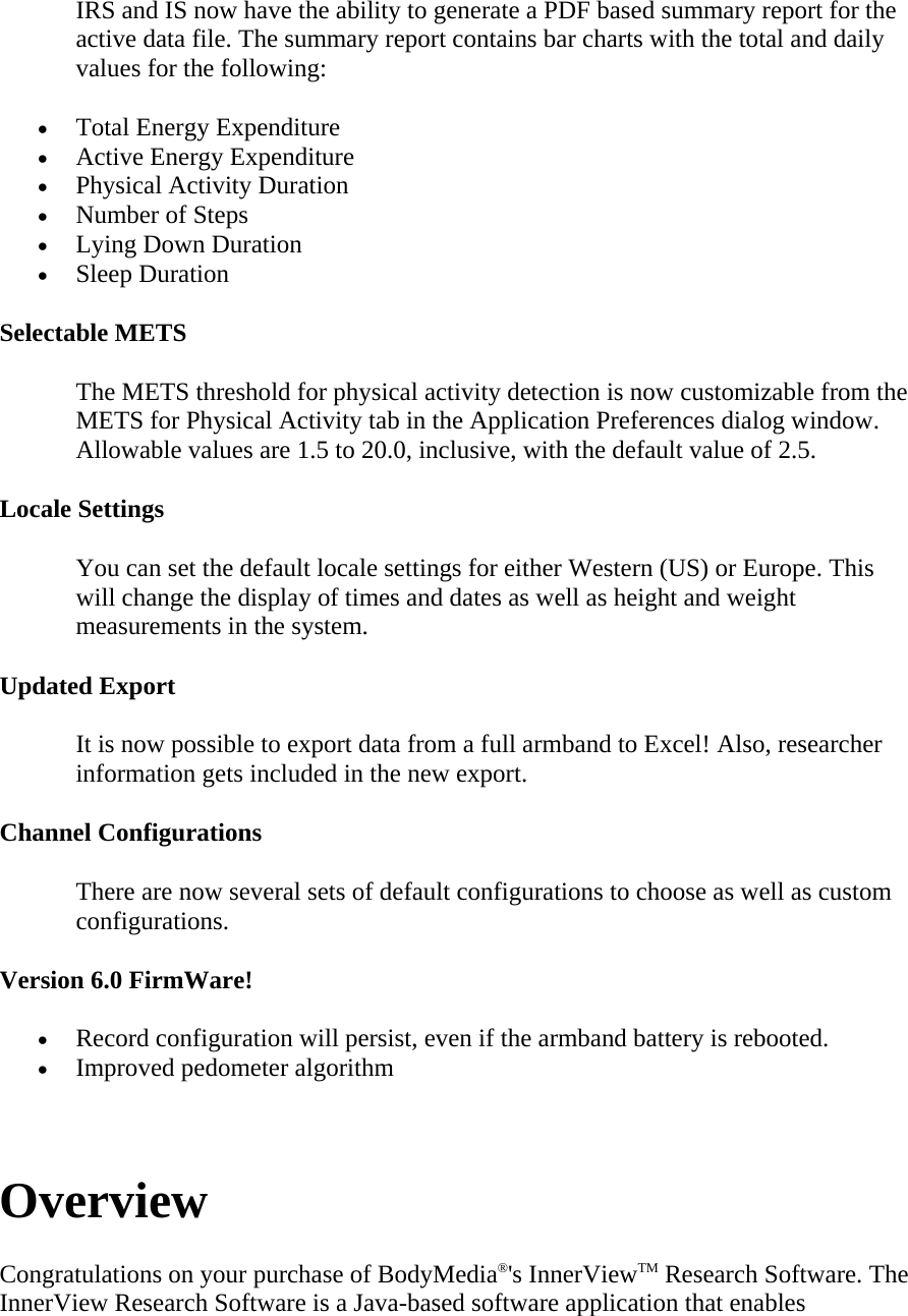 IRS and IS now have the ability to generate a PDF based summary report for the active data file. The summary report contains bar charts with the total and daily values for the following:  • Total Energy Expenditure  • Active Energy Expenditure  • Physical Activity Duration  • Number of Steps  • Lying Down Duration  • Sleep Duration  Selectable METS  The METS threshold for physical activity detection is now customizable from the METS for Physical Activity tab in the Application Preferences dialog window. Allowable values are 1.5 to 20.0, inclusive, with the default value of 2.5.  Locale Settings  You can set the default locale settings for either Western (US) or Europe. This will change the display of times and dates as well as height and weight measurements in the system.  Updated Export  It is now possible to export data from a full armband to Excel! Also, researcher information gets included in the new export.  Channel Configurations  There are now several sets of default configurations to choose as well as custom configurations.  Version 6.0 FirmWare!  • Record configuration will persist, even if the armband battery is rebooted.  • Improved pedometer algorithm   Overview  Congratulations on your purchase of BodyMedia®&apos;s InnerViewTM Research Software. The InnerView Research Software is a Java-based software application that enables 