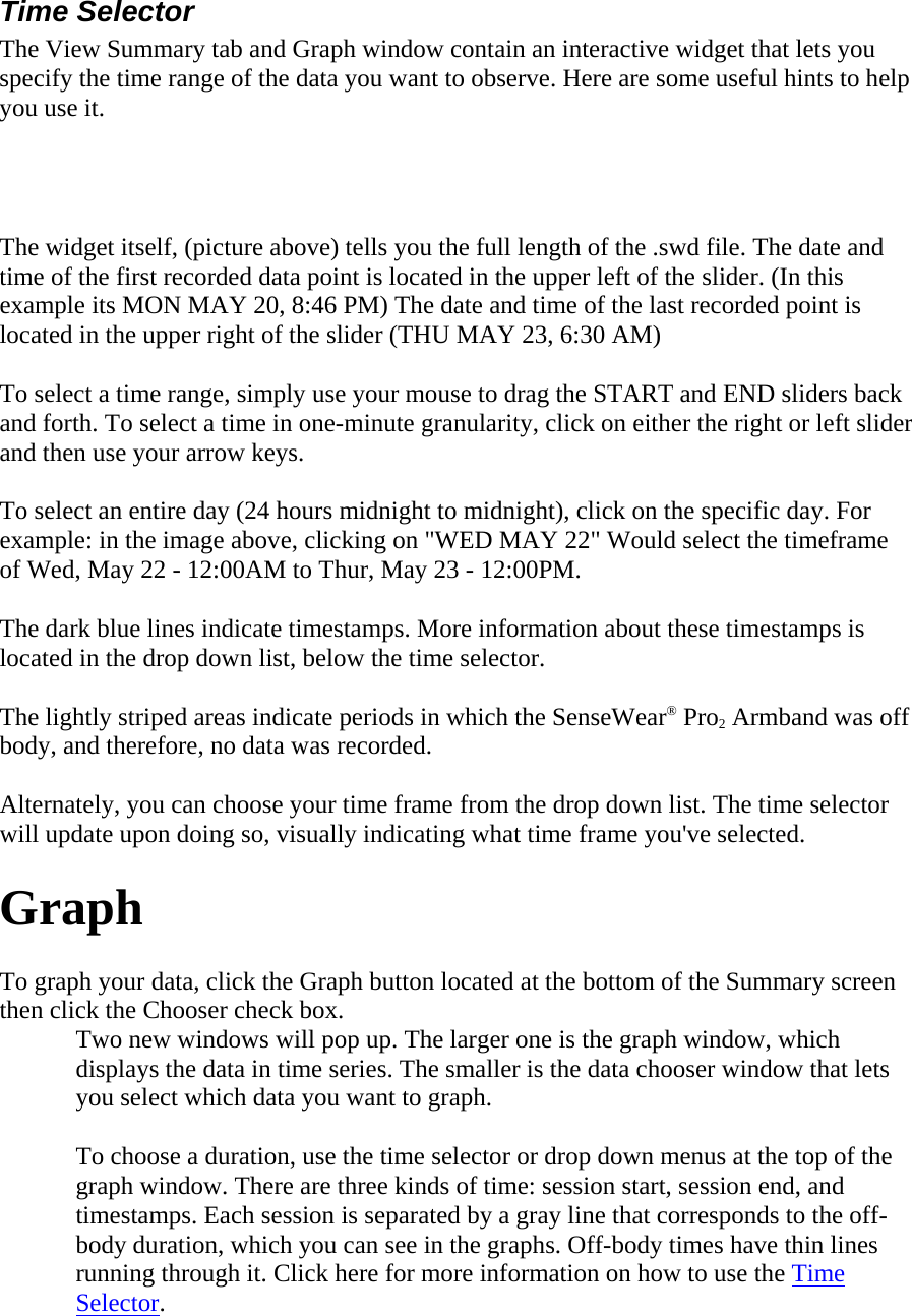 Time Selector  The View Summary tab and Graph window contain an interactive widget that lets you specify the time range of the data you want to observe. Here are some useful hints to help you use it.   The widget itself, (picture above) tells you the full length of the .swd file. The date and time of the first recorded data point is located in the upper left of the slider. (In this example its MON MAY 20, 8:46 PM) The date and time of the last recorded point is located in the upper right of the slider (THU MAY 23, 6:30 AM)  To select a time range, simply use your mouse to drag the START and END sliders back and forth. To select a time in one-minute granularity, click on either the right or left slider and then use your arrow keys.  To select an entire day (24 hours midnight to midnight), click on the specific day. For example: in the image above, clicking on &quot;WED MAY 22&quot; Would select the timeframe of Wed, May 22 - 12:00AM to Thur, May 23 - 12:00PM.  The dark blue lines indicate timestamps. More information about these timestamps is located in the drop down list, below the time selector.  The lightly striped areas indicate periods in which the SenseWear® Pro2 Armband was off body, and therefore, no data was recorded.  Alternately, you can choose your time frame from the drop down list. The time selector will update upon doing so, visually indicating what time frame you&apos;ve selected.  Graph  To graph your data, click the Graph button located at the bottom of the Summary screen then click the Chooser check box.  Two new windows will pop up. The larger one is the graph window, which displays the data in time series. The smaller is the data chooser window that lets you select which data you want to graph.  To choose a duration, use the time selector or drop down menus at the top of the graph window. There are three kinds of time: session start, session end, and timestamps. Each session is separated by a gray line that corresponds to the off-body duration, which you can see in the graphs. Off-body times have thin lines running through it. Click here for more information on how to use the Time Selector.  