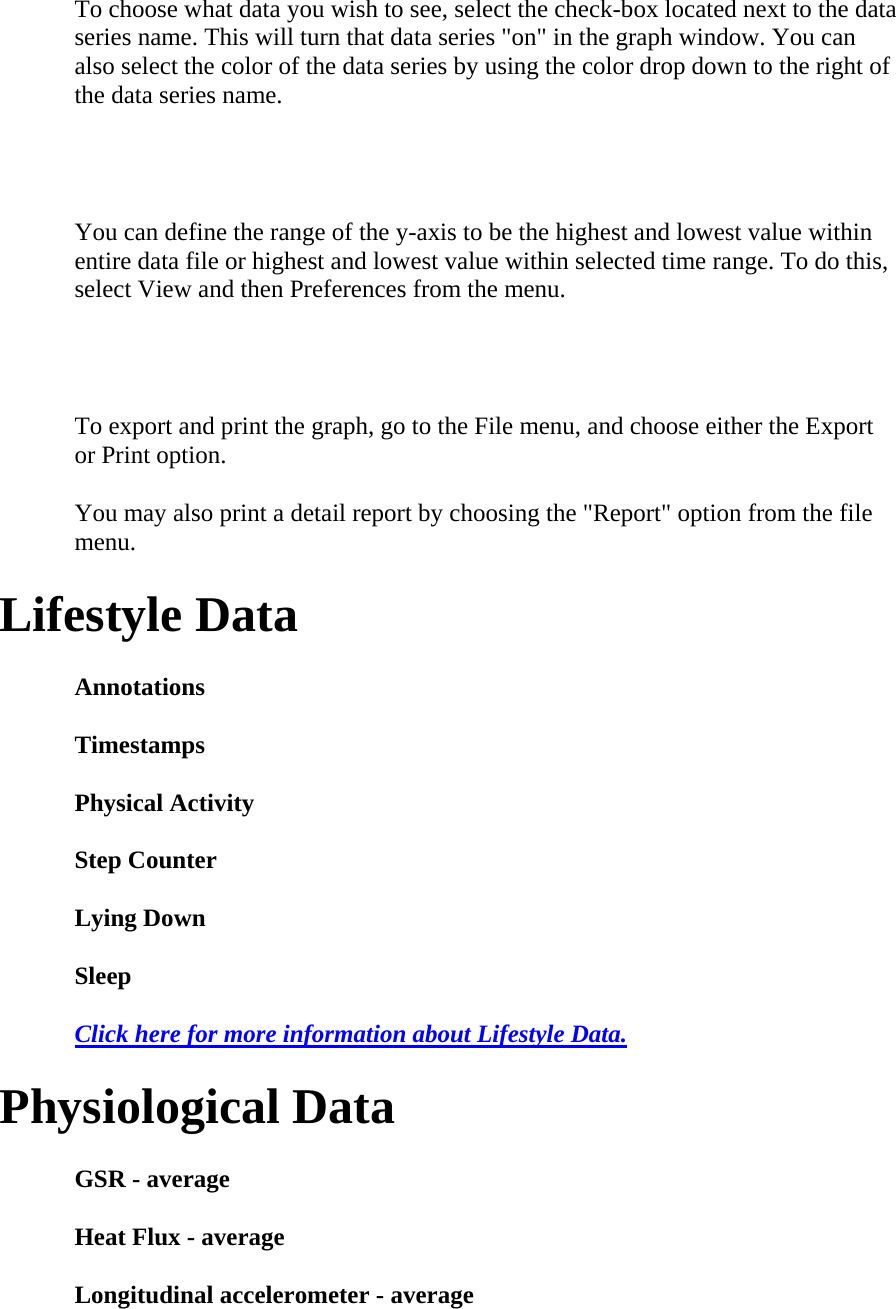 To choose what data you wish to see, select the check-box located next to the data series name. This will turn that data series &quot;on&quot; in the graph window. You can also select the color of the data series by using the color drop down to the right of the data series name.   You can define the range of the y-axis to be the highest and lowest value within entire data file or highest and lowest value within selected time range. To do this, select View and then Preferences from the menu.   To export and print the graph, go to the File menu, and choose either the Export or Print option.  You may also print a detail report by choosing the &quot;Report&quot; option from the file menu.  Lifestyle Data  Annotations  Timestamps  Physical Activity  Step Counter  Lying Down  Sleep  Click here for more information about Lifestyle Data.  Physiological Data  GSR - average  Heat Flux - average  Longitudinal accelerometer - average  