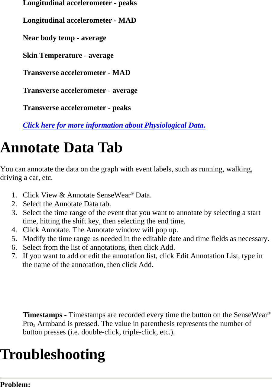 Longitudinal accelerometer - peaks  Longitudinal accelerometer - MAD  Near body temp - average  Skin Temperature - average  Transverse accelerometer - MAD  Transverse accelerometer - average  Transverse accelerometer - peaks  Click here for more information about Physiological Data.  Annotate Data Tab  You can annotate the data on the graph with event labels, such as running, walking, driving a car, etc.  1. Click View &amp; Annotate SenseWear® Data.  2. Select the Annotate Data tab.  3. Select the time range of the event that you want to annotate by selecting a start time, hitting the shift key, then selecting the end time.  4. Click Annotate. The Annotate window will pop up.  5. Modify the time range as needed in the editable date and time fields as necessary.  6. Select from the list of annotations, then click Add.  7. If you want to add or edit the annotation list, click Edit Annotation List, type in the name of the annotation, then click Add.    Timestamps - Timestamps are recorded every time the button on the SenseWear® Pro2 Armband is pressed. The value in parenthesis represents the number of button presses (i.e. double-click, triple-click, etc.).  Troubleshooting   Problem:  