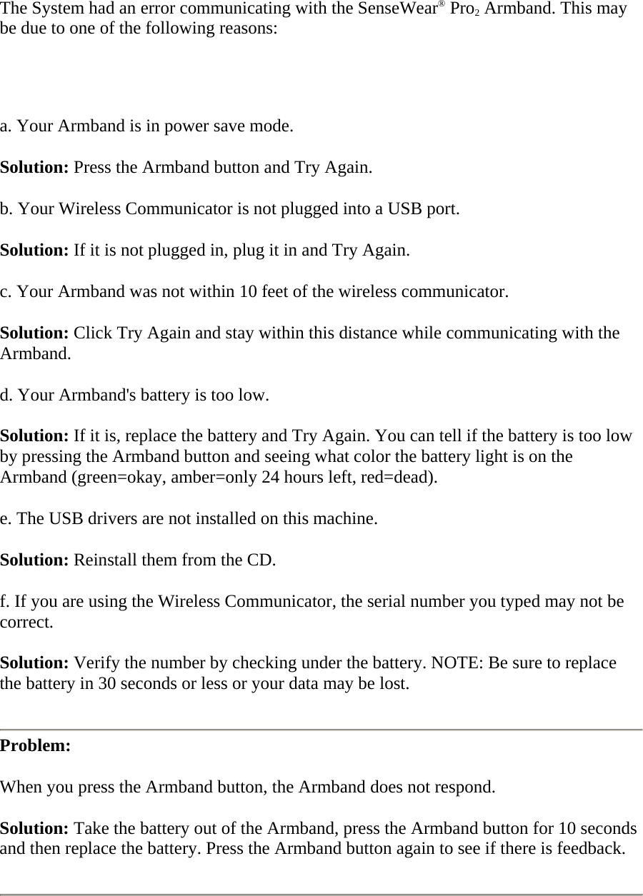 The System had an error communicating with the SenseWear® Pro2 Armband. This may be due to one of the following reasons:   a. Your Armband is in power save mode.  Solution: Press the Armband button and Try Again.  b. Your Wireless Communicator is not plugged into a USB port.  Solution: If it is not plugged in, plug it in and Try Again.  c. Your Armband was not within 10 feet of the wireless communicator.  Solution: Click Try Again and stay within this distance while communicating with the Armband.  d. Your Armband&apos;s battery is too low.  Solution: If it is, replace the battery and Try Again. You can tell if the battery is too low by pressing the Armband button and seeing what color the battery light is on the Armband (green=okay, amber=only 24 hours left, red=dead).  e. The USB drivers are not installed on this machine.  Solution: Reinstall them from the CD.  f. If you are using the Wireless Communicator, the serial number you typed may not be correct.  Solution: Verify the number by checking under the battery. NOTE: Be sure to replace the battery in 30 seconds or less or your data may be lost.   Problem:  When you press the Armband button, the Armband does not respond.  Solution: Take the battery out of the Armband, press the Armband button for 10 seconds and then replace the battery. Press the Armband button again to see if there is feedback.   