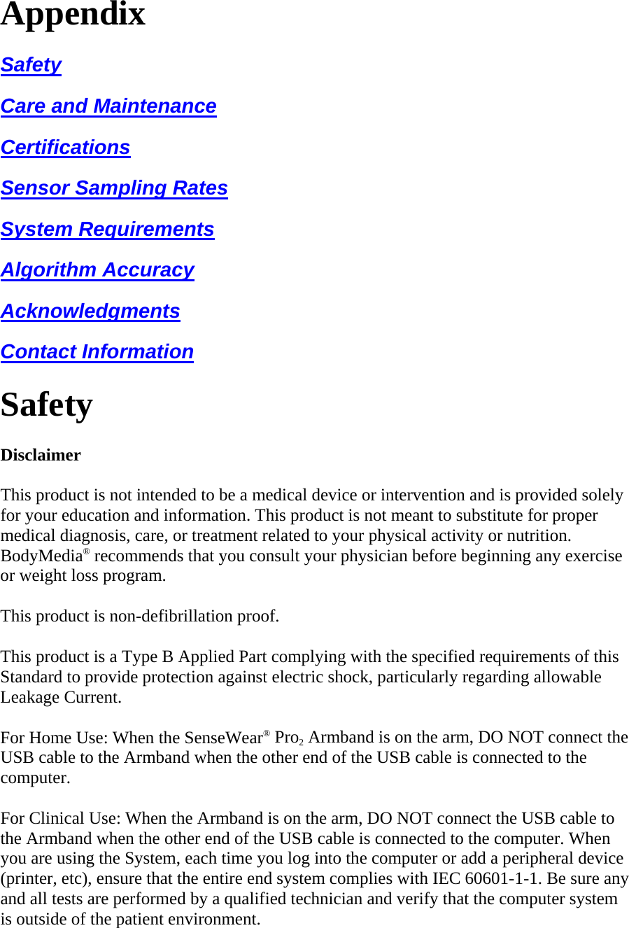 Appendix  Safety  Care and Maintenance  Certifications  Sensor Sampling Rates  System Requirements  Algorithm Accuracy  Acknowledgments  Contact Information  Safety  Disclaimer  This product is not intended to be a medical device or intervention and is provided solely for your education and information. This product is not meant to substitute for proper medical diagnosis, care, or treatment related to your physical activity or nutrition. BodyMedia® recommends that you consult your physician before beginning any exercise or weight loss program.  This product is non-defibrillation proof.  This product is a Type B Applied Part complying with the specified requirements of this Standard to provide protection against electric shock, particularly regarding allowable Leakage Current.  For Home Use: When the SenseWear® Pro2 Armband is on the arm, DO NOT connect the USB cable to the Armband when the other end of the USB cable is connected to the computer.  For Clinical Use: When the Armband is on the arm, DO NOT connect the USB cable to the Armband when the other end of the USB cable is connected to the computer. When you are using the System, each time you log into the computer or add a peripheral device (printer, etc), ensure that the entire end system complies with IEC 60601-1-1. Be sure any and all tests are performed by a qualified technician and verify that the computer system is outside of the patient environment.  