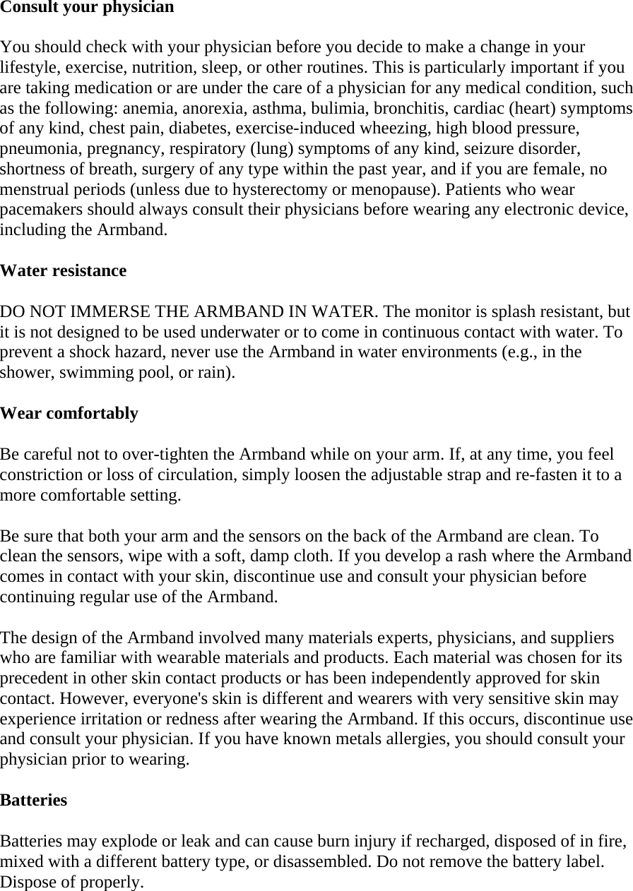 Consult your physician  You should check with your physician before you decide to make a change in your lifestyle, exercise, nutrition, sleep, or other routines. This is particularly important if you are taking medication or are under the care of a physician for any medical condition, such as the following: anemia, anorexia, asthma, bulimia, bronchitis, cardiac (heart) symptoms of any kind, chest pain, diabetes, exercise-induced wheezing, high blood pressure, pneumonia, pregnancy, respiratory (lung) symptoms of any kind, seizure disorder, shortness of breath, surgery of any type within the past year, and if you are female, no menstrual periods (unless due to hysterectomy or menopause). Patients who wear pacemakers should always consult their physicians before wearing any electronic device, including the Armband.  Water resistance  DO NOT IMMERSE THE ARMBAND IN WATER. The monitor is splash resistant, but it is not designed to be used underwater or to come in continuous contact with water. To prevent a shock hazard, never use the Armband in water environments (e.g., in the shower, swimming pool, or rain).  Wear comfortably  Be careful not to over-tighten the Armband while on your arm. If, at any time, you feel constriction or loss of circulation, simply loosen the adjustable strap and re-fasten it to a more comfortable setting.  Be sure that both your arm and the sensors on the back of the Armband are clean. To clean the sensors, wipe with a soft, damp cloth. If you develop a rash where the Armband comes in contact with your skin, discontinue use and consult your physician before continuing regular use of the Armband.  The design of the Armband involved many materials experts, physicians, and suppliers who are familiar with wearable materials and products. Each material was chosen for its precedent in other skin contact products or has been independently approved for skin contact. However, everyone&apos;s skin is different and wearers with very sensitive skin may experience irritation or redness after wearing the Armband. If this occurs, discontinue use and consult your physician. If you have known metals allergies, you should consult your physician prior to wearing.  Batteries  Batteries may explode or leak and can cause burn injury if recharged, disposed of in fire, mixed with a different battery type, or disassembled. Do not remove the battery label. Dispose of properly.  