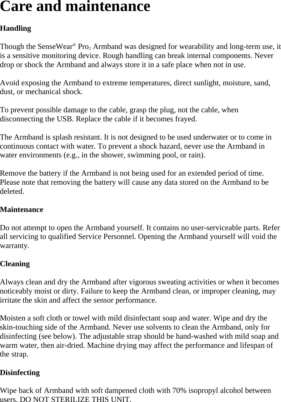 Care and maintenance  Handling  Though the SenseWear® Pro2 Armband was designed for wearability and long-term use, it is a sensitive monitoring device. Rough handling can break internal components. Never drop or shock the Armband and always store it in a safe place when not in use.  Avoid exposing the Armband to extreme temperatures, direct sunlight, moisture, sand, dust, or mechanical shock.  To prevent possible damage to the cable, grasp the plug, not the cable, when disconnecting the USB. Replace the cable if it becomes frayed.  The Armband is splash resistant. It is not designed to be used underwater or to come in continuous contact with water. To prevent a shock hazard, never use the Armband in water environments (e.g., in the shower, swimming pool, or rain).  Remove the battery if the Armband is not being used for an extended period of time. Please note that removing the battery will cause any data stored on the Armband to be deleted.  Maintenance  Do not attempt to open the Armband yourself. It contains no user-serviceable parts. Refer all servicing to qualified Service Personnel. Opening the Armband yourself will void the warranty.  Cleaning  Always clean and dry the Armband after vigorous sweating activities or when it becomes noticeably moist or dirty. Failure to keep the Armband clean, or improper cleaning, may irritate the skin and affect the sensor performance.  Moisten a soft cloth or towel with mild disinfectant soap and water. Wipe and dry the skin-touching side of the Armband. Never use solvents to clean the Armband, only for disinfecting (see below). The adjustable strap should be hand-washed with mild soap and warm water, then air-dried. Machine drying may affect the performance and lifespan of the strap.  Disinfecting  Wipe back of Armband with soft dampened cloth with 70% isopropyl alcohol between users. DO NOT STERILIZE THIS UNIT.  