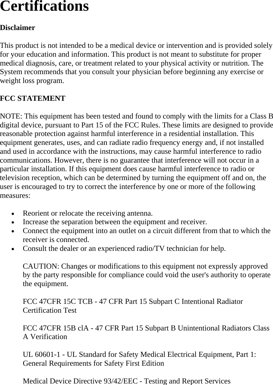 Certifications  Disclaimer  This product is not intended to be a medical device or intervention and is provided solely for your education and information. This product is not meant to substitute for proper medical diagnosis, care, or treatment related to your physical activity or nutrition. The System recommends that you consult your physician before beginning any exercise or weight loss program.  FCC STATEMENT  NOTE: This equipment has been tested and found to comply with the limits for a Class B digital device, pursuant to Part 15 of the FCC Rules. These limits are designed to provide reasonable protection against harmful interference in a residential installation. This equipment generates, uses, and can radiate radio frequency energy and, if not installed and used in accordance with the instructions, may cause harmful interference to radio communications. However, there is no guarantee that interference will not occur in a particular installation. If this equipment does cause harmful interference to radio or television reception, which can be determined by turning the equipment off and on, the user is encouraged to try to correct the interference by one or more of the following measures:  • Reorient or relocate the receiving antenna.  • Increase the separation between the equipment and receiver.  • Connect the equipment into an outlet on a circuit different from that to which the receiver is connected.  • Consult the dealer or an experienced radio/TV technician for help.  CAUTION: Changes or modifications to this equipment not expressly approved by the party responsible for compliance could void the user&apos;s authority to operate the equipment.  FCC 47CFR 15C TCB - 47 CFR Part 15 Subpart C Intentional Radiator Certification Test  FCC 47CFR 15B clA - 47 CFR Part 15 Subpart B Unintentional Radiators Class A Verification  UL 60601-1 - UL Standard for Safety Medical Electrical Equipment, Part 1: General Requirements for Safety First Edition  Medical Device Directive 93/42/EEC - Testing and Report Services  