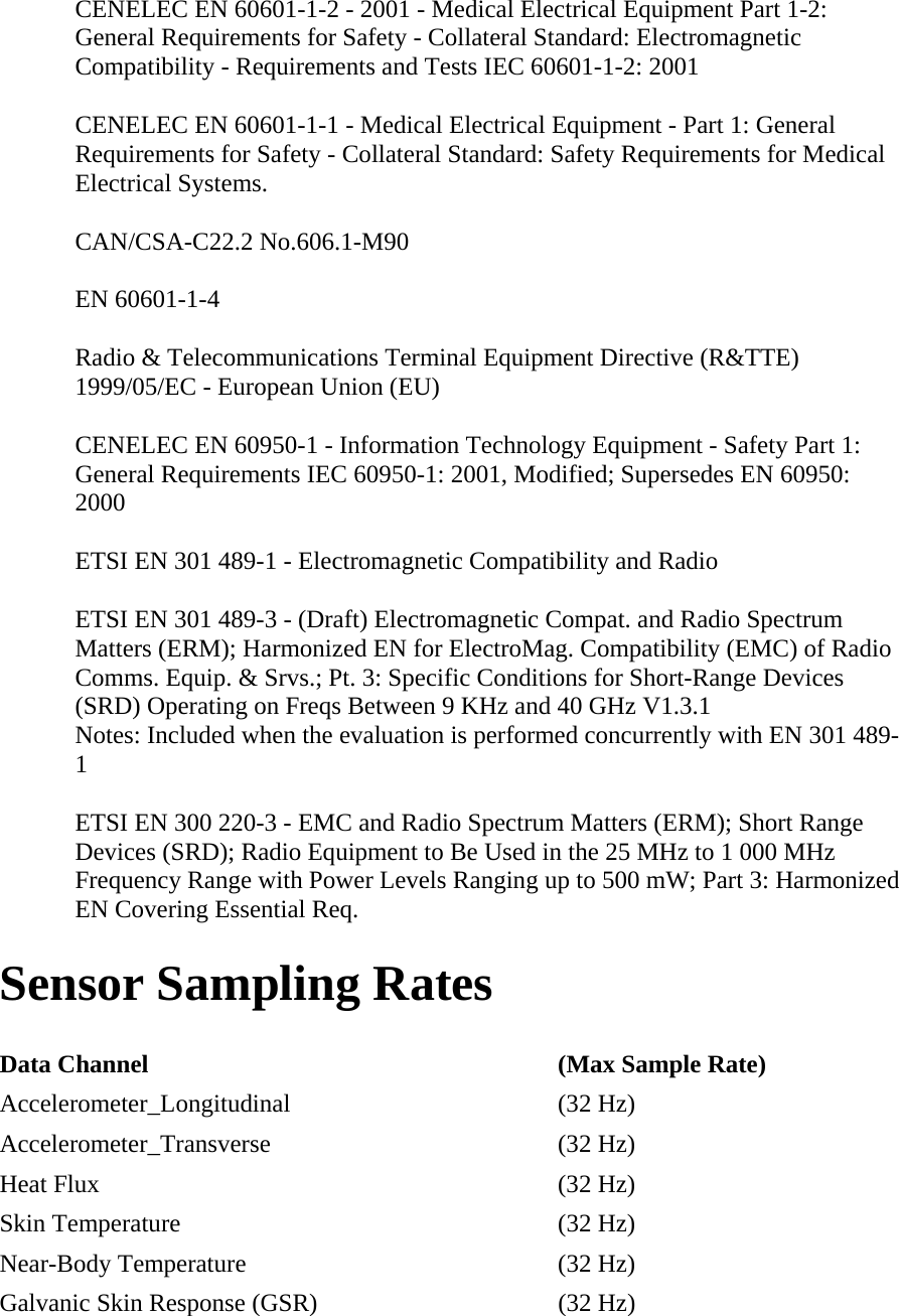 CENELEC EN 60601-1-2 - 2001 - Medical Electrical Equipment Part 1-2: General Requirements for Safety - Collateral Standard: Electromagnetic Compatibility - Requirements and Tests IEC 60601-1-2: 2001  CENELEC EN 60601-1-1 - Medical Electrical Equipment - Part 1: General Requirements for Safety - Collateral Standard: Safety Requirements for Medical Electrical Systems.  CAN/CSA-C22.2 No.606.1-M90  EN 60601-1-4  Radio &amp; Telecommunications Terminal Equipment Directive (R&amp;TTE) 1999/05/EC - European Union (EU)  CENELEC EN 60950-1 - Information Technology Equipment - Safety Part 1: General Requirements IEC 60950-1: 2001, Modified; Supersedes EN 60950: 2000  ETSI EN 301 489-1 - Electromagnetic Compatibility and Radio  ETSI EN 301 489-3 - (Draft) Electromagnetic Compat. and Radio Spectrum Matters (ERM); Harmonized EN for ElectroMag. Compatibility (EMC) of Radio Comms. Equip. &amp; Srvs.; Pt. 3: Specific Conditions for Short-Range Devices (SRD) Operating on Freqs Between 9 KHz and 40 GHz V1.3.1 Notes: Included when the evaluation is performed concurrently with EN 301 489-1  ETSI EN 300 220-3 - EMC and Radio Spectrum Matters (ERM); Short Range Devices (SRD); Radio Equipment to Be Used in the 25 MHz to 1 000 MHz Frequency Range with Power Levels Ranging up to 500 mW; Part 3: Harmonized EN Covering Essential Req.  Sensor Sampling Rates  Data Channel   (Max Sample Rate)  Accelerometer_Longitudinal   (32 Hz)  Accelerometer_Transverse   (32 Hz)  Heat Flux   (32 Hz)  Skin Temperature   (32 Hz)  Near-Body Temperature   (32 Hz)  Galvanic Skin Response (GSR)   (32 Hz)  