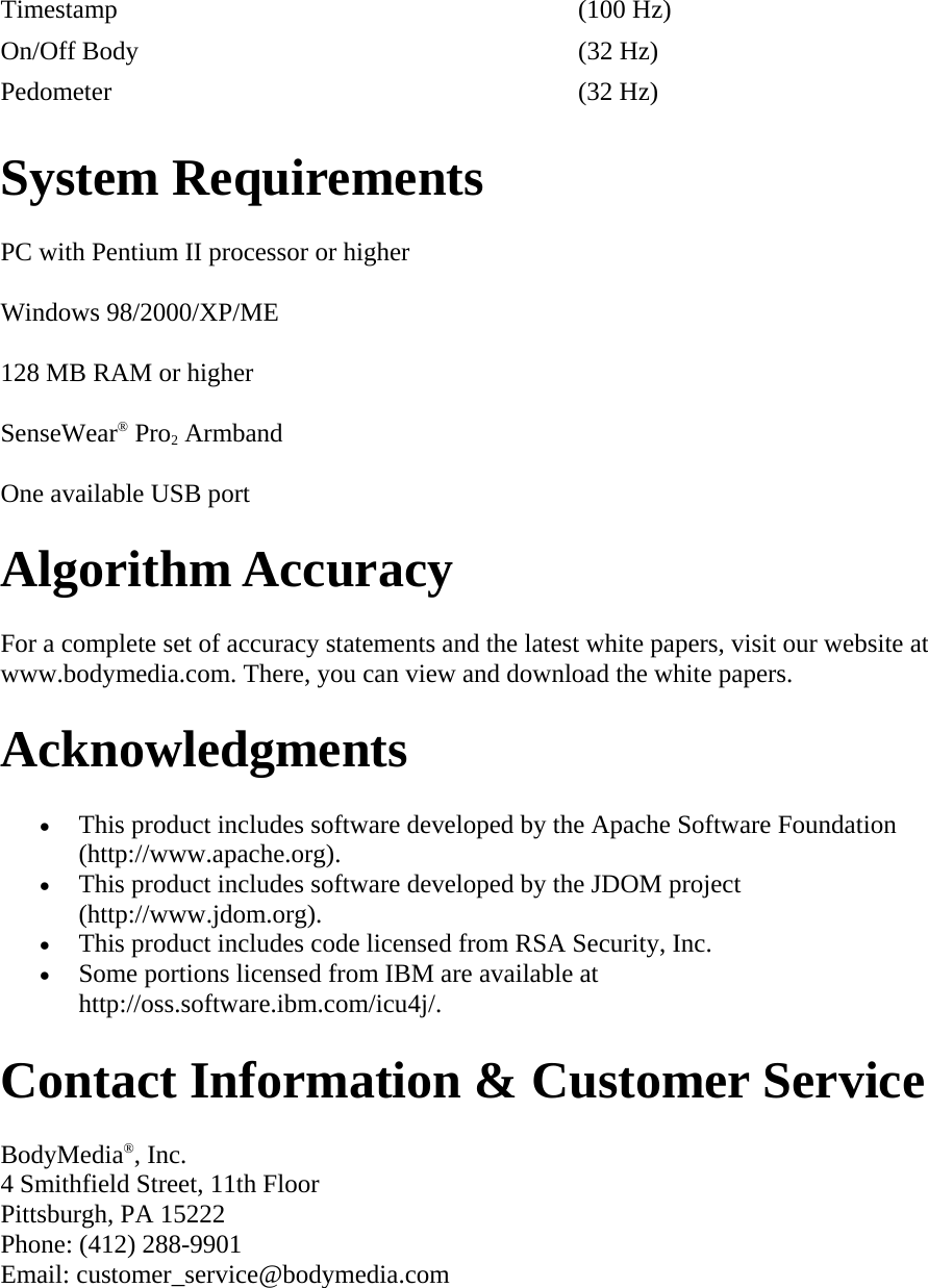 Timestamp   (100 Hz)  On/Off Body   (32 Hz)  Pedometer   (32 Hz)  System Requirements  PC with Pentium II processor or higher  Windows 98/2000/XP/ME  128 MB RAM or higher  SenseWear® Pro2 Armband  One available USB port  Algorithm Accuracy  For a complete set of accuracy statements and the latest white papers, visit our website at www.bodymedia.com. There, you can view and download the white papers.  Acknowledgments  • This product includes software developed by the Apache Software Foundation (http://www.apache.org).  • This product includes software developed by the JDOM project (http://www.jdom.org).  • This product includes code licensed from RSA Security, Inc.  • Some portions licensed from IBM are available at http://oss.software.ibm.com/icu4j/.  Contact Information &amp; Customer Service  BodyMedia®, Inc. 4 Smithfield Street, 11th Floor Pittsburgh, PA 15222 Phone: (412) 288-9901 Email: customer_service@bodymedia.com  