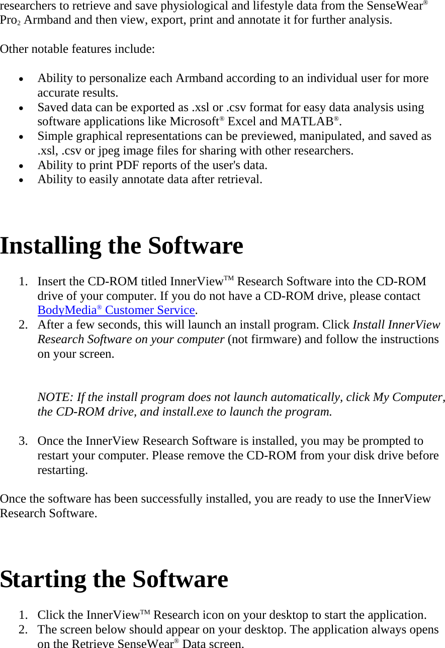 researchers to retrieve and save physiological and lifestyle data from the SenseWear® Pro2 Armband and then view, export, print and annotate it for further analysis.  Other notable features include:  • Ability to personalize each Armband according to an individual user for more accurate results.  • Saved data can be exported as .xsl or .csv format for easy data analysis using software applications like Microsoft® Excel and MATLAB®.  • Simple graphical representations can be previewed, manipulated, and saved as .xsl, .csv or jpeg image files for sharing with other researchers.  • Ability to print PDF reports of the user&apos;s data.  • Ability to easily annotate data after retrieval.   Installing the Software  1. Insert the CD-ROM titled InnerViewTM Research Software into the CD-ROM drive of your computer. If you do not have a CD-ROM drive, please contact BodyMedia® Customer Service.  2. After a few seconds, this will launch an install program. Click Install InnerView Research Software on your computer (not firmware) and follow the instructions on your screen.   NOTE: If the install program does not launch automatically, click My Computer, the CD-ROM drive, and install.exe to launch the program.  3. Once the InnerView Research Software is installed, you may be prompted to restart your computer. Please remove the CD-ROM from your disk drive before restarting.  Once the software has been successfully installed, you are ready to use the InnerView Research Software.    Starting the Software  1. Click the InnerViewTM Research icon on your desktop to start the application.  2. The screen below should appear on your desktop. The application always opens on the Retrieve SenseWear® Data screen.  