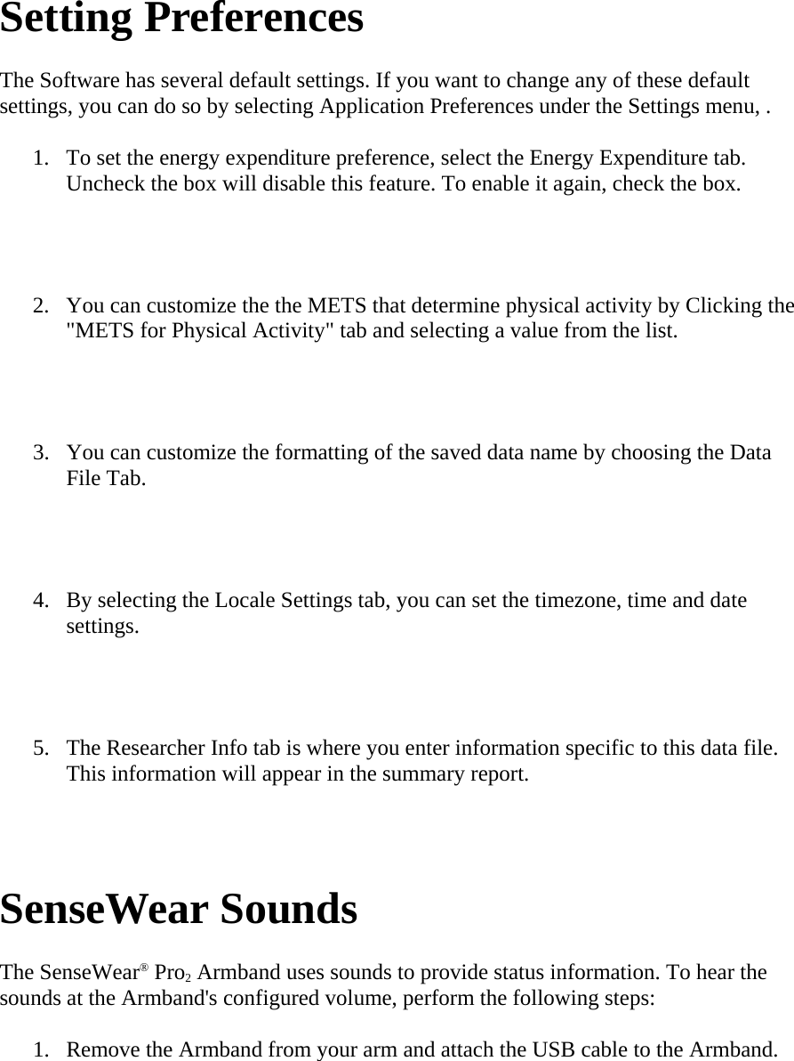   Setting Preferences  The Software has several default settings. If you want to change any of these default settings, you can do so by selecting Application Preferences under the Settings menu, .  1. To set the energy expenditure preference, select the Energy Expenditure tab. Uncheck the box will disable this feature. To enable it again, check the box.   2. You can customize the the METS that determine physical activity by Clicking the &quot;METS for Physical Activity&quot; tab and selecting a value from the list.   3. You can customize the formatting of the saved data name by choosing the Data File Tab.   4. By selecting the Locale Settings tab, you can set the timezone, time and date settings.   5. The Researcher Info tab is where you enter information specific to this data file. This information will appear in the summary report.   SenseWear Sounds  The SenseWear® Pro2 Armband uses sounds to provide status information. To hear the sounds at the Armband&apos;s configured volume, perform the following steps:  1. Remove the Armband from your arm and attach the USB cable to the Armband.  