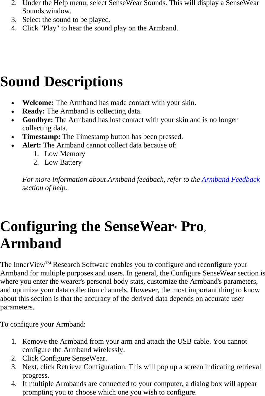 2. Under the Help menu, select SenseWear Sounds. This will display a SenseWear Sounds window.  3. Select the sound to be played.  4. Click &quot;Play&quot; to hear the sound play on the Armband.    Sound Descriptions  • Welcome: The Armband has made contact with your skin.  • Ready: The Armband is collecting data.  • Goodbye: The Armband has lost contact with your skin and is no longer collecting data.  • Timestamp: The Timestamp button has been pressed.  • Alert: The Armband cannot collect data because of:  1. Low Memory  2. Low Battery  For more information about Armband feedback, refer to the Armband Feedback section of help.   Configuring the SenseWear® Pro2 Armband  The InnerViewTM Research Software enables you to configure and reconfigure your Armband for multiple purposes and users. In general, the Configure SenseWear section is where you enter the wearer&apos;s personal body stats, customize the Armband&apos;s parameters, and optimize your data collection channels. However, the most important thing to know about this section is that the accuracy of the derived data depends on accurate user parameters.  To configure your Armband:  1. Remove the Armband from your arm and attach the USB cable. You cannot configure the Armband wirelessly.  2. Click Configure SenseWear.  3. Next, click Retrieve Configuration. This will pop up a screen indicating retrieval progress.  4. If multiple Armbands are connected to your computer, a dialog box will appear prompting you to choose which one you wish to configure.  