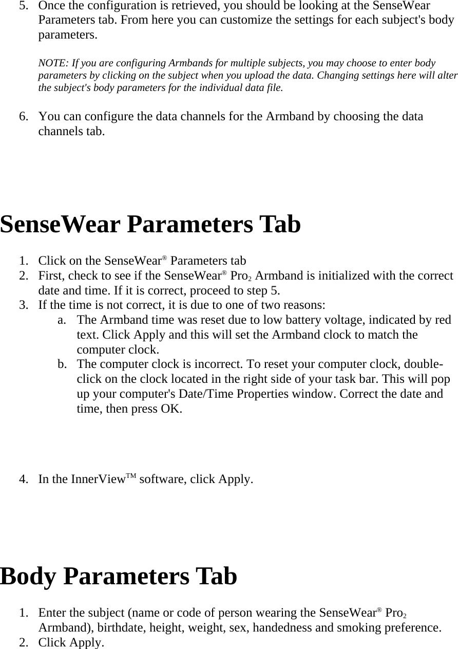 5. Once the configuration is retrieved, you should be looking at the SenseWear Parameters tab. From here you can customize the settings for each subject&apos;s body parameters.  NOTE: If you are configuring Armbands for multiple subjects, you may choose to enter body parameters by clicking on the subject when you upload the data. Changing settings here will alter the subject&apos;s body parameters for the individual data file.  6. You can configure the data channels for the Armband by choosing the data channels tab.    SenseWear Parameters Tab  1. Click on the SenseWear® Parameters tab  2. First, check to see if the SenseWear® Pro2 Armband is initialized with the correct date and time. If it is correct, proceed to step 5.  3. If the time is not correct, it is due to one of two reasons:  a. The Armband time was reset due to low battery voltage, indicated by red text. Click Apply and this will set the Armband clock to match the computer clock.  b. The computer clock is incorrect. To reset your computer clock, double-click on the clock located in the right side of your task bar. This will pop up your computer&apos;s Date/Time Properties window. Correct the date and time, then press OK.   4. In the InnerViewTM software, click Apply.    Body Parameters Tab  1. Enter the subject (name or code of person wearing the SenseWear® Pro2 Armband), birthdate, height, weight, sex, handedness and smoking preference.  2. Click Apply.  