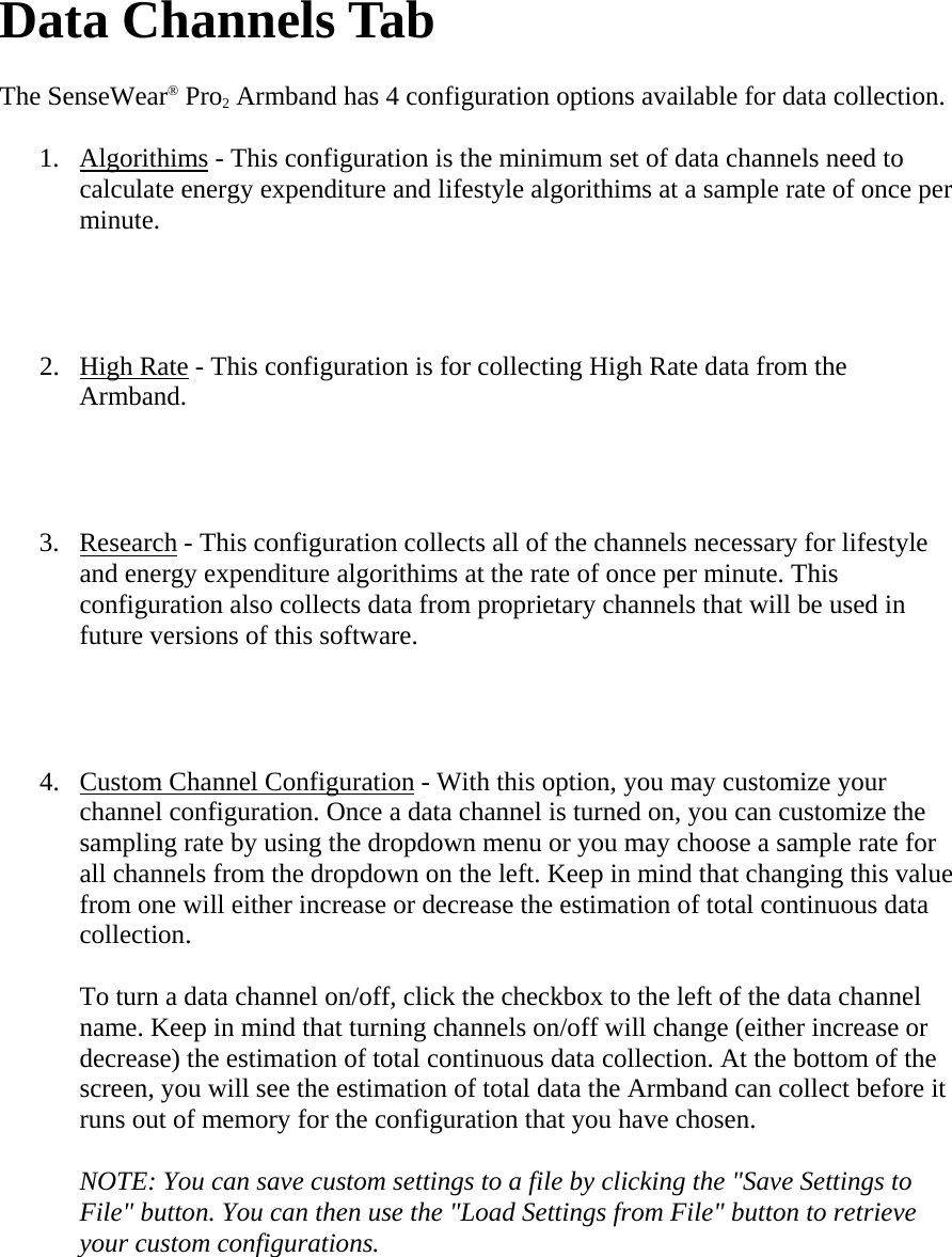   Data Channels Tab  The SenseWear® Pro2 Armband has 4 configuration options available for data collection.  1. Algorithims - This configuration is the minimum set of data channels need to calculate energy expenditure and lifestyle algorithims at a sample rate of once per minute.   2. High Rate - This configuration is for collecting High Rate data from the Armband.   3. Research - This configuration collects all of the channels necessary for lifestyle and energy expenditure algorithims at the rate of once per minute. This configuration also collects data from proprietary channels that will be used in future versions of this software.   4. Custom Channel Configuration - With this option, you may customize your channel configuration. Once a data channel is turned on, you can customize the sampling rate by using the dropdown menu or you may choose a sample rate for all channels from the dropdown on the left. Keep in mind that changing this value from one will either increase or decrease the estimation of total continuous data collection.  To turn a data channel on/off, click the checkbox to the left of the data channel name. Keep in mind that turning channels on/off will change (either increase or decrease) the estimation of total continuous data collection. At the bottom of the screen, you will see the estimation of total data the Armband can collect before it runs out of memory for the configuration that you have chosen.  NOTE: You can save custom settings to a file by clicking the &quot;Save Settings to File&quot; button. You can then use the &quot;Load Settings from File&quot; button to retrieve your custom configurations.  