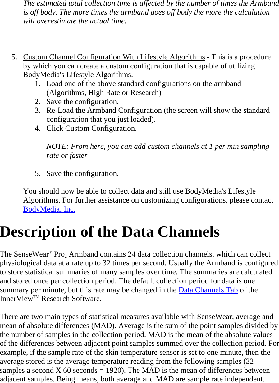  The estimated total collection time is affected by the number of times the Armband is off body. The more times the armband goes off body the more the calculation will overestimate the actual time.   5. Custom Channel Configuration With Lifestyle Algorithms - This is a procedure by which you can create a custom configuration that is capable of utilizing BodyMedia&apos;s Lifestyle Algorithms.  1. Load one of the above standard configurations on the armband (Algorithms, High Rate or Research)  2. Save the configuration.  3. Re-Load the Armband Configuration (the screen will show the standard configuration that you just loaded).  4. Click Custom Configuration.  NOTE: From here, you can add custom channels at 1 per min sampling rate or faster  5. Save the configuration.  You should now be able to collect data and still use BodyMedia&apos;s Lifestyle Algorithms. For further assistance on customizing configurations, please contact BodyMedia, Inc. Description of the Data Channels  The SenseWear® Pro2 Armband contains 24 data collection channels, which can collect physiological data at a rate up to 32 times per second. Usually the Armband is configured to store statistical summaries of many samples over time. The summaries are calculated and stored once per collection period. The default collection period for data is one summary per minute, but this rate may be changed in the Data Channels Tab of the InnerViewTM Research Software.  There are two main types of statistical measures available with SenseWear; average and mean of absolute differences (MAD). Average is the sum of the point samples divided by the number of samples in the collection period. MAD is the mean of the absolute values of the differences between adjacent point samples summed over the collection period. For example, if the sample rate of the skin temperature sensor is set to one minute, then the average stored is the average temperature reading from the following samples (32 samples a second X 60 seconds = 1920). The MAD is the mean of differences between adjacent samples. Being means, both average and MAD are sample rate independent. 