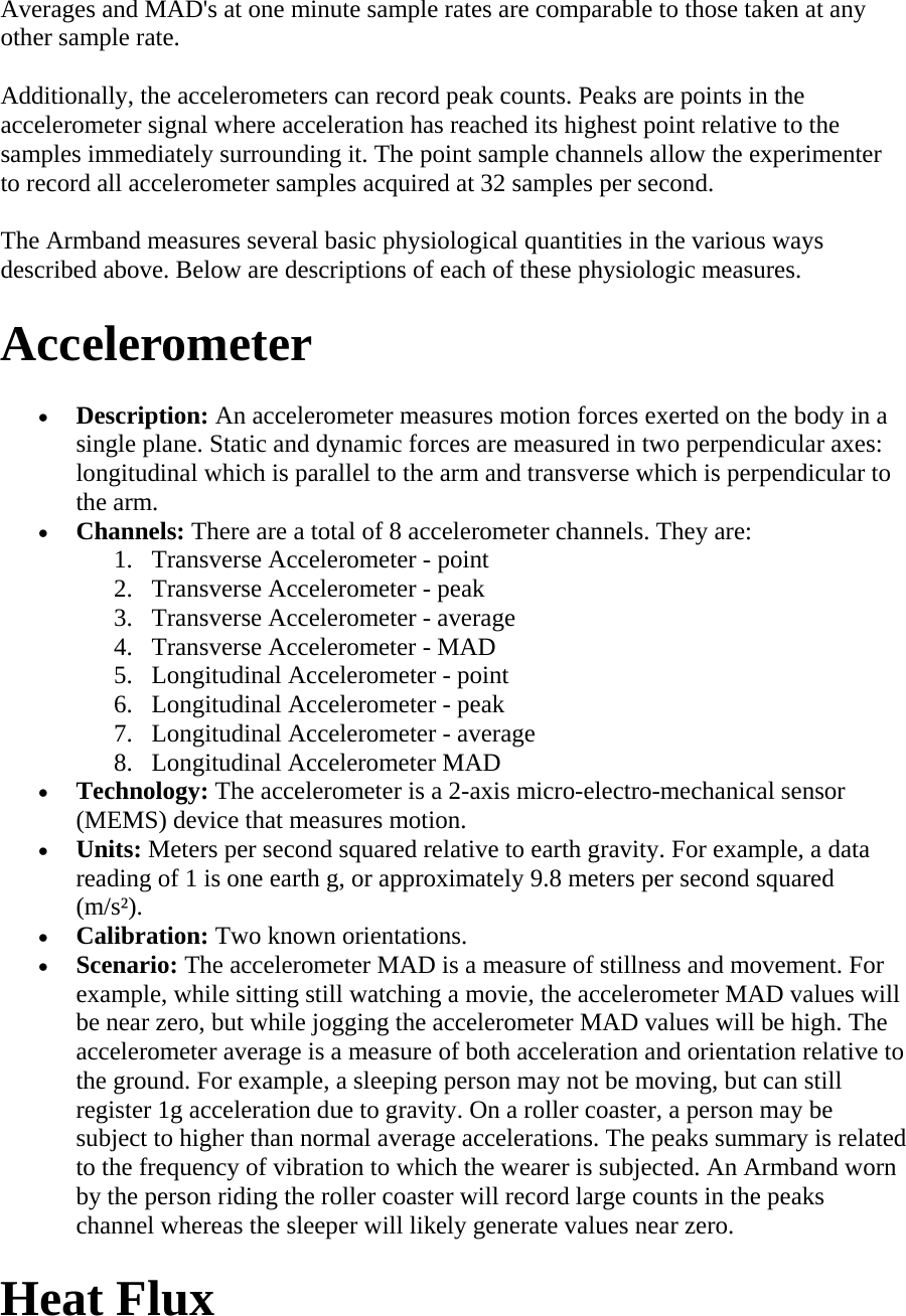 Averages and MAD&apos;s at one minute sample rates are comparable to those taken at any other sample rate.  Additionally, the accelerometers can record peak counts. Peaks are points in the accelerometer signal where acceleration has reached its highest point relative to the samples immediately surrounding it. The point sample channels allow the experimenter to record all accelerometer samples acquired at 32 samples per second.  The Armband measures several basic physiological quantities in the various ways described above. Below are descriptions of each of these physiologic measures.  Accelerometer  • Description: An accelerometer measures motion forces exerted on the body in a single plane. Static and dynamic forces are measured in two perpendicular axes: longitudinal which is parallel to the arm and transverse which is perpendicular to the arm.  • Channels: There are a total of 8 accelerometer channels. They are:  1. Transverse Accelerometer - point  2. Transverse Accelerometer - peak  3. Transverse Accelerometer - average  4. Transverse Accelerometer - MAD  5. Longitudinal Accelerometer - point  6. Longitudinal Accelerometer - peak  7. Longitudinal Accelerometer - average  8. Longitudinal Accelerometer MAD  • Technology: The accelerometer is a 2-axis micro-electro-mechanical sensor (MEMS) device that measures motion.  • Units: Meters per second squared relative to earth gravity. For example, a data reading of 1 is one earth g, or approximately 9.8 meters per second squared (m/s²).  • Calibration: Two known orientations.  • Scenario: The accelerometer MAD is a measure of stillness and movement. For example, while sitting still watching a movie, the accelerometer MAD values will be near zero, but while jogging the accelerometer MAD values will be high. The accelerometer average is a measure of both acceleration and orientation relative to the ground. For example, a sleeping person may not be moving, but can still register 1g acceleration due to gravity. On a roller coaster, a person may be subject to higher than normal average accelerations. The peaks summary is related to the frequency of vibration to which the wearer is subjected. An Armband worn by the person riding the roller coaster will record large counts in the peaks channel whereas the sleeper will likely generate values near zero.  Heat Flux  