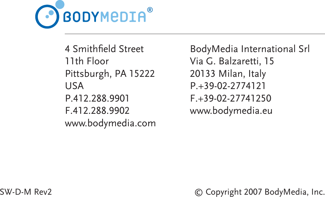 © Copyright 2007 BodyMedia, Inc.SW-D-M Rev2®4 Smithﬁ eld Street11th FloorPittsburgh, PA 15222USAP.412.288.9901F.412.288.9902www.bodymedia.comBodyMedia International SrlVia G. Balzaretti, 1520133 Milan, Italy P.+39-02-2774121F.+39-02-27741250www.bodymedia.eu