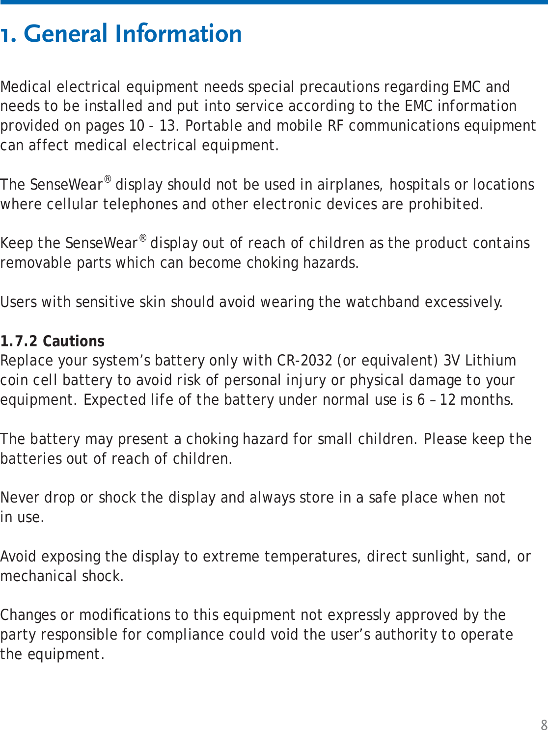 8Medical electrical equipment needs special precautions regarding EMC and needs to be installed and put into service according to the EMC information provided on pages 10 - 13. Portable and mobile RF communications equipment can affect medical electrical equipment.The SenseWear® display should not be used in airplanes, hospitals or locations where cellular telephones and other electronic devices are prohibited.Keep the SenseWear® display out of reach of children as the product contains removable parts which can become choking hazards.Users with sensitive skin should avoid wearing the watchband excessively. 1.7.2 CautionsReplace your system’s battery only with CR-2032 (or equivalent) 3V Lithium coin cell battery to avoid risk of personal injury or physical damage to your equipment. Expected life of the battery under normal use is 6 – 12 months.The battery may present a choking hazard for small children. Please keep the batteries out of reach of children.Never drop or shock the display and always store in a safe place when not in use.Avoid exposing the display to extreme temperatures, direct sunlight, sand, or mechanical shock.Changes or modiﬁ cations to this equipment not expressly approved by the party responsible for compliance could void the user’s authority to operate the equipment.1. General Information