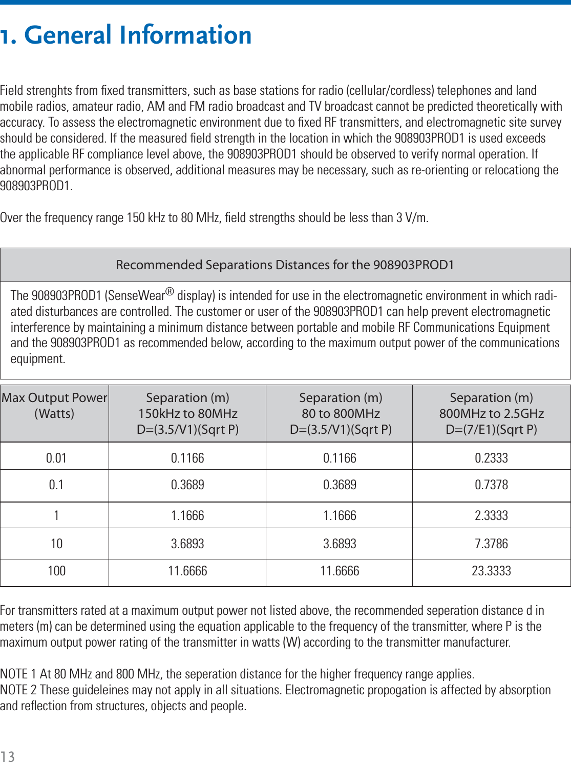 131. General InformationThe 908903PROD1 (SenseWear® display) is intended for use in the electromagnetic environment in which radi-ated disturbances are controlled. The customer or user of the 908903PROD1 can help prevent electromagnetic interference by maintaining a minimum distance between portable and mobile RF Communications Equipment and the 908903PROD1 as recommended below, according to the maximum output power of the communications equipment. Recommended Separations Distances for the 908903PROD1100 11.6666 11.6666 23.333310 3.6893 3.6893 7.37861 1.1666 1.1666 2.33330.1 0.3689 0.3689 0.73780.01 0.1166 0.1166 0.2333Separation (m)150kHz to 80MHzD=(3.5/V1)(Sqrt P)Separation (m)80 to 800MHzD=(3.5/V1)(Sqrt P)Separation (m)800MHz to 2.5GHzD=(7/E1)(Sqrt P)Max Output Power (Watts)Field strenghts from ﬁ xed transmitters, such as base stations for radio (cellular/cordless) telephones and land mobile radios, amateur radio, AM and FM radio broadcast and TV broadcast cannot be predicted theoretically with accuracy. To assess the electromagnetic environment due to ﬁ xed RF transmitters, and electromagnetic site survey should be considered. If the measured ﬁ eld strength in the location in which the 908903PROD1 is used exceeds the applicable RF compliance level above, the 908903PROD1 should be observed to verify normal operation. If abnormal performance is observed, additional measures may be necessary, such as re-orienting or relocationg the 908903PROD1.Over the frequency range 150 kHz to 80 MHz, ﬁ eld strengths should be less than 3 V/m.For transmitters rated at a maximum output power not listed above, the recommended seperation distance d in meters (m) can be determined using the equation applicable to the frequency of the transmitter, where P is the maximum output power rating of the transmitter in watts (W) according to the transmitter manufacturer.NOTE 1 At 80 MHz and 800 MHz, the seperation distance for the higher frequency range applies.NOTE 2 These guideleines may not apply in all situations. Electromagnetic propogation is affected by absorption and reﬂ ection from structures, objects and people.