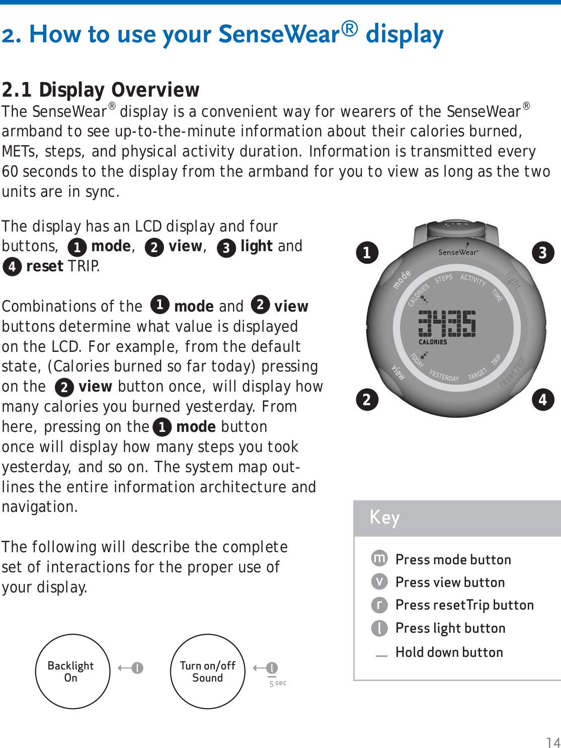 142. How to use your SenseWear® display2.1 Display OverviewThe SenseWear® display is a convenient way for wearers of the SenseWear® armband to see up-to-the-minute information about their calories burned, METs, steps, and physical activity duration. Information is transmitted every 60 seconds to the display from the armband for you to view as long as the two units are in sync.Press mode buttonPress view buttonPress resetTrip buttonPress light buttonHold down buttonKeylrvm12The display has an LCD display and four buttons,  mode,  view,  light and reset TRIP. Combinations of the  mode and  view buttons determine what value is displayed on the LCD. For example, from the default state, (Calories burned so far today) pressing on the  view button once, will display how many calories you burned yesterday. Fromhere, pressing on the  mode buttononce will display how many steps you took yesterday, and so on. The system map out-lines the entire information architecture and navigation.The following will describe the complete set of interactions for the proper use of your display.1 2 3434BacklightOnTurn on/offSound 5 secll1 221